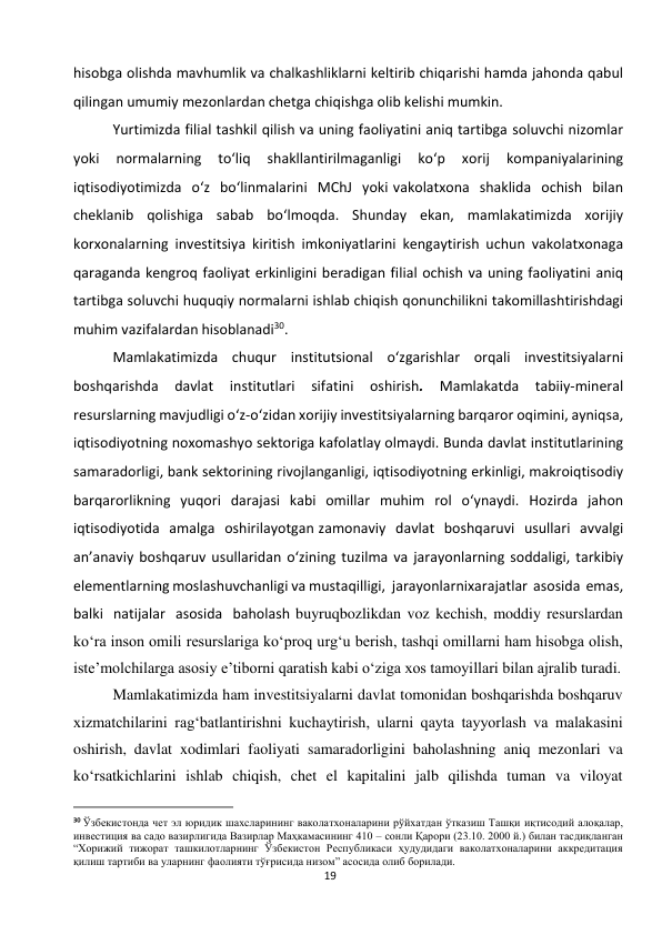  
19 
hisobga olishda mavhumlik va chalkashliklarni keltirib chiqarishi hamda jahonda qabul 
qilingan umumiy mezonlardan chetga chiqishga olib kelishi mumkin. 
Yurtimizda filial tashkil qilish va uning faoliyatini aniq tartibga soluvchi nizomlar 
yoki 
normalarning 
to‘liq 
shakllantirilmaganligi 
ko‘p 
xorij 
kompaniyalarining 
iqtisodiyotimizda o‘z bo‘linmalarini MChJ yoki vakolatxona shaklida ochish bilan 
cheklanib qolishiga sabab bo‘lmoqda. Shunday ekan, mamlakatimizda xorijiy 
korxonalarning investitsiya kiritish imkoniyatlarini kengaytirish uchun vakolatxonaga 
qaraganda kengroq faoliyat erkinligini beradigan filial ochish va uning faoliyatini aniq 
tartibga soluvchi huquqiy normalarni ishlab chiqish qonunchilikni takomillashtirishdagi 
muhim vazifalardan hisoblanadi30. 
Mamlakatimizda chuqur institutsional o‘zgarishlar orqali investitsiyalarni 
boshqarishda 
davlat 
institutlari 
sifatini 
oshirish. 
Mamlakatda 
tabiiy-mineral 
resurslarning mavjudligi o‘z-o‘zidan xorijiy investitsiyalarning barqaror oqimini, ayniqsa, 
iqtisodiyotning noxomashyo sektoriga kafolatlay olmaydi. Bunda davlat institutlarining 
samaradorligi, bank sektorining rivojlanganligi, iqtisodiyotning erkinligi, makroiqtisodiy 
barqarorlikning yuqori darajasi kabi omillar muhim rol o‘ynaydi. Hozirda jahon 
iqtisodiyotida amalga oshirilayotgan zamonaviy davlat boshqaruvi usullari avvalgi 
an’anaviy boshqaruv usullaridan o‘zining tuzilma va jarayonlarning soddaligi, tarkibiy 
elementlarning moslashuvchanligi va mustaqilligi, jarayonlarni xarajatlar asosida emas, 
balki natijalar asosida baholash buyruqbozlikdan voz kechish, moddiy resurslardan 
ko‘ra inson omili resurslariga ko‘proq urg‘u berish, tashqi omillarni ham hisobga olish, 
iste’molchilarga asosiy e’tiborni qaratish kabi o‘ziga xos tamoyillari bilan ajralib turadi. 
Mamlakatimizda ham investitsiyalarni davlat tomonidan boshqarishda boshqaruv 
xizmatchilarini rag‘batlantirishni kuchaytirish, ularni qayta tayyorlash va malakasini 
oshirish, davlat xodimlari faoliyati samaradorligini baholashning aniq mezonlari va 
ko‘rsatkichlarini ishlab chiqish, chet el kapitalini jalb qilishda tuman va viloyat 
                                                           
30 Ўзбекистонда чет эл юридик шахсларининг ваколатхоналарини рўйхатдан ўтказиш Ташқи иқтисодий алоқалар, 
инвестиция ва садо вазирлигида Вазирлар Маҳкамасининг 410 – сонли Қарори (23.10. 2000 й.) билан тасдиқланган 
“Хорижий тижорат ташкилотларнинг Ўзбекистон Республикаси ҳудудидаги ваколатхоналарини аккредитация 
қилиш тартиби ва уларнинг фаолияти тўғрисида низом” асосида олиб борилади. 
