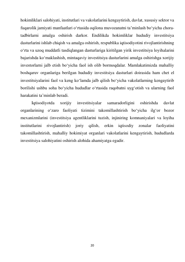  
20 
hokimliklari salohiyati, institutlari va vakolatlarini kengaytirish, davlat, xususiy sektor va 
fuqarolik jamiyati manfaatlari o‘rtasida oqilona muvozanatni ta’minlash bo‘yicha chora-
tadbirlarni amalga oshirish darkor. Endilikda hokimliklar hududiy investitsiya 
dasturlarini ishlab chiqish va amalga oshirish, respublika iqtisodiyotini rivojlantirishning 
o‘rta va uzoq muddatli tasdiqlangan dasturlariga kiritilgan yirik investitsiya loyihalarini 
bajarishda ko‘maklashish, mintaqaviy investitsiya dasturlarini amalga oshirishga xorijiy 
investorlarni jalb etish bo‘yicha faol ish olib bormoqdalar. Mamlakatimizda mahalliy 
boshqaruv organlariga berilgan hududiy investitsiya dasturlari doirasida ham chet el 
investitsiyalarini faol va keng ko‘lamda jalb qilish bo‘yicha vakolatlarning kengaytirib 
borilishi ushbu soha bo‘yicha hududlar o‘rtasida raqobatni uyg‘otish va ularning faol 
harakatini ta’minlab beradi. 
Iqtisodiyotda 
xorijiy 
investitsiyalar 
samaradorligini 
oshirishda 
davlat 
organlarining o‘zaro faoliyati tizimini takomillashtirish bo‘yicha ilg‘or bozor 
mexanizmlarini (investitsiya agentliklarini tuzish, injiniring komnaniyalari va loyiha 
institutlarini 
rivojlantirish) 
joriy 
qilish, 
erkin 
iqtisodiy 
zonalar 
faoliyatini 
takomillashtirish, mahalliy hokimiyat organlari vakolatlarini kengaytirish, hududlarda 
investitsiya salohiyatini oshirish alohida ahamiyatga egadir. 
 
