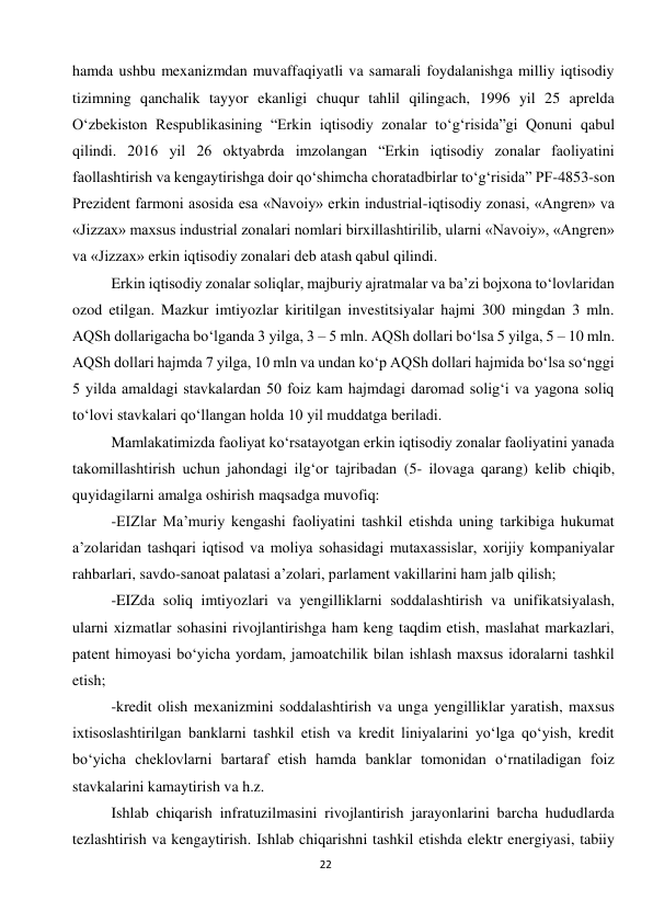  
22 
hamda ushbu mexanizmdan muvaffaqiyatli va samarali foydalanishga milliy iqtisodiy 
tizimning qanchalik tayyor ekanligi chuqur tahlil qilingach, 1996 yil 25 aprelda 
O‘zbekiston Respublikasining “Erkin iqtisodiy zonalar to‘g‘risida”gi Qonuni qabul 
qilindi. 2016 yil 26 oktyabrda imzolangan “Erkin iqtisodiy zonalar faoliyatini 
faollashtirish va kengaytirishga doir qo‘shimcha choratadbirlar to‘g‘risida” PF-4853-son 
Prezident farmoni asosida esa «Navoiy» erkin industrial-iqtisodiy zonasi, «Angren» va 
«Jizzax» maxsus industrial zonalari nomlari birxillashtirilib, ularni «Navoiy», «Angren» 
va «Jizzax» erkin iqtisodiy zonalari deb atash qabul qilindi.  
Erkin iqtisodiy zonalar soliqlar, majburiy ajratmalar va ba’zi bojxona to‘lovlaridan 
ozod etilgan. Mazkur imtiyozlar kiritilgan investitsiyalar hajmi 300 mingdan 3 mln. 
AQSh dollarigacha bo‘lganda 3 yilga, 3 – 5 mln. AQSh dollari bo‘lsa 5 yilga, 5 – 10 mln. 
AQSh dollari hajmda 7 yilga, 10 mln va undan ko‘p AQSh dollari hajmida bo‘lsa so‘nggi 
5 yilda amaldagi stavkalardan 50 foiz kam hajmdagi daromad solig‘i va yagona soliq 
to‘lovi stavkalari qo‘llangan holda 10 yil muddatga beriladi. 
Mamlakatimizda faoliyat ko‘rsatayotgan erkin iqtisodiy zonalar faoliyatini yanada 
takomillashtirish uchun jahondagi ilg‘or tajribadan (5- ilovaga qarang) kelib chiqib, 
quyidagilarni amalga oshirish maqsadga muvofiq: 
-EIZlar Ma’muriy kengashi faoliyatini tashkil etishda uning tarkibiga hukumat 
a’zolaridan tashqari iqtisod va moliya sohasidagi mutaxassislar, xorijiy kompaniyalar 
rahbarlari, savdo-sanoat palatasi a’zolari, parlament vakillarini ham jalb qilish; 
-EIZda soliq imtiyozlari va yengilliklarni soddalashtirish va unifikatsiyalash, 
ularni xizmatlar sohasini rivojlantirishga ham keng taqdim etish, maslahat markazlari, 
patent himoyasi bo‘yicha yordam, jamoatchilik bilan ishlash maxsus idoralarni tashkil 
etish; 
-kredit olish mexanizmini soddalashtirish va unga yengilliklar yaratish, maxsus 
ixtisoslashtirilgan banklarni tashkil etish va kredit liniyalarini yo‘lga qo‘yish, kredit 
bo‘yicha cheklovlarni bartaraf etish hamda banklar tomonidan o‘rnatiladigan foiz 
stavkalarini kamaytirish va h.z. 
Ishlab chiqarish infratuzilmasini rivojlantirish jarayonlarini barcha hududlarda 
tezlashtirish va kengaytirish. Ishlab chiqarishni tashkil etishda elektr energiyasi, tabiiy 
