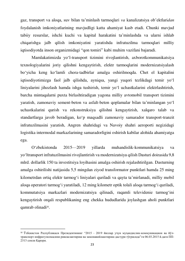  
23 
gaz, transport va aloqa, suv bilan ta’minlash tarmoqlari va kanalizatsiya ob’ektlaridan 
foydalanish imkoniyatlarining mavjudligi katta ahamiyat kasb etadi. Chunki mavjud 
tabiiy resurslar, ishchi kuchi va kapital harakatini ta’minlashda va ularni ishlab 
chiqarishga jalb qilish imkoniyatini yaratishda infratuzilma tarmoqlari milliy 
iqtisodiyotda inson organizmidagi “qon tomiri” kabi muhim vazifani bajaradi. 
Mamlakatimizda yo‘l-transport tizimini rivojlantirish, axborotkommunikatsiya 
texnologiyalarini joriy qilishni kengaytirish, elektr tarmoqlarini modernizatsiyalash 
bo‘yicha keng ko‘lamli chora-tadbirlar amalga oshirilmoqda. Chet el kapitalini 
iqtisodiyotimizga faol jalb qilishda, ayniqsa, yangi yuqori tezlikdagi temir yo‘l 
liniyalarini jihozlash hamda ishga tushirish, temir yo‘l uchastkalarini elektrlashtirish, 
barcha mintaqalarni puxta birlashtiradigan yagona milliy avtomobil transport tizimini 
yaratish, zamonaviy sement-beton va asfalt-beton qoplamalar bilan ta’minlangan yo‘l 
uchastkalarini qurish va rekonstruksiya qilishni kengaytirish, xalqaro talab va 
standartlarga javob beradigan, ko‘p maqsadli zamonaviy samarador transport-tranzit 
infratuzilmasini yaratish, Angren shahridagi va Navoiy shahri aeroporti negizidagi 
logistika intermodal markazlarining samaradorligini oshirish kabilar alohida ahamiyatga 
ega. 
O‘zbekistonda 
2015—2019 
yillarda 
muhandislik-kommunikatsiya 
va 
yo‘ltransport infratuzilmasini rivojlantirish va modernizatsiya qilish Dasturi doirasida 9,8 
mlrd. dollarlik 150 ta investitsiya loyihasini amalga oshirish rejalashtirilgan. Dasturning 
amalga oshirilishi natijasida 5,5 mingdan ziyod transformator punktlari hamda 25 ming 
kilometrdan ortiq elektr tarmog‘i liniyalari quriladi va qayta ta’mirlanadi, milliy mobil 
aloqa operatori tarmog‘i yaratiladi, 12 ming kilometr optik tolali aloqa tarmog‘i quriladi, 
kommutatsiya markazlari modernizatsiya qilinadi, raqamli televidenie tarmog‘ini 
kengaytirish orqali respublikaning eng chekka hududlarida joylashgan aholi punktlari 
qamrab olinadi32. 
                                                           
32 Ўзбекистон Республикаси Президентининг “2015 - 2019 йиллар учун муҳандислик-коммуникацион ва йўл-
транспорт инфратузилмасини ривожлантириш ва замонавийлаштириш дастури тўғрисида”ги 06.03.2015 й.даги ПП-
2313 сонли Қарори. 
