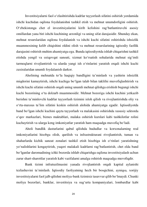  
24 
Investitsiyalarni faol o‘zlashtirishda kadrlar tayyorlash sifatini oshirish yordamida 
ishchi kuchidan oqilona foydalanishni tashkil etish va mehnat unumdorligini oshirish. 
O‘zbekistonga chet el investitsiyalarini kirib kelishini rag‘batlantiruvchi asosiy 
omillardan yana biri ishchi kuchining arzonligi va uning sifat darajasidir. Shunday ekan, 
mehnat resurslaridan oqilona foydalanish va ishchi kuchi sifatini oshirishda ishsizlik 
muammosining kelib chiqishini oldini olish va mehnat resurslarining iqtisodiy faollik 
darajasini oshirish muhim ahamiyatga ega. Bunda iqtisodiyotda ishlab chiqarishni tashkil 
etishda yengil va oziqovqat sanoati, xizmat ko‘rsatish sohalarida mehnat sig‘imli 
tarmoqlarni rivojlantirish va ularda yangi ish o‘rinlarini yaratish orqali ishchi kuchi 
zaxiralaridan unumli foydalanish darkor. 
Aholining mehnatda to‘la haqiqiy bandligini ta’minlash va yashirin ishsizlik 
miqdorini kamaytirish, ishchi kuchiga bo‘lgan talab bilan taklifni muvofiqlashtirish va 
ishchi kuchi sifatini oshirish orqali uning unumli mehnat qilishga erishish bugungi ishchi 
kuchi bozorining o‘ta dolzarb muammosidir. Mehnat bozoriga ishchi kuchini yetkazib 
berishni ta’minlovchi kadrlar tayyorlash tizimini isloh qilish va rivojlantirishda oliy va 
o‘rta-maxsus ta’lim sifatini keskin oshirish alohida ahamiyatga egadir. Iqtisodiyotda 
band bo‘lgan ishchi kuchini qayta tayyorlash va malakasini oshirishda xususiy sektorda 
o‘quv markazlari, biznes maktablari, malaka oshirish kurslari kabi tashkilotlar rolini 
kuchaytirish va ularga keng imkoniyatlar yaratish ham maqsadga muvofiq bo‘ladi. 
Aholi bandlik dasturlarini qabul qilishda hududlar va korxonalarning real 
imkoniyatlarini hisobga olish, qurilish va infrastrukturani rivojlantirish, tuman va 
shaharlarda kichik sanoat zonalari tashkil etish hisobiga ish o‘rinlari yaratishning 
yo‘nalishlarini kengaytirish, yuqori malakali kadrlarni rag‘batlantirish, chet elda band 
bo‘lganlar daromadining ichki bozorda ishlab chiqarishga oqilona investitsiyalash uchun 
zarur shart-sharoitlar yaratish kabi vazifalarni amalga oshirish maqsadga muvofiqdir. 
Bank tizimi infratuzilmasini yanada rivojlantirish orqali kapital aylanishi 
tezlashuvini ta’minlash. Iqtisodiy faoliyatning hech bir bosqichini, ayniqsa, xorijiy 
investitsiyalarni faol jalb qilishni moliya-bank tizimisiz tasavvur qilib bo‘lmaydi. Chunki 
moliya bozorlari, banklar, investitsiya va sug‘urta kompaniyalari, lombardlar kabi 
