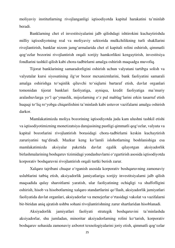  
25 
moliyaviy institutlarning rivojlanganligi iqtisodiyotda kapital harakatini ta’minlab 
beradi. 
Banklarning chet el investitsiyalarini jalb qilishdagi ishtirokini kuchaytirishda 
milliy iqtisodiyotning real va moliyaviy sektorida mulkchilikning turli shakllarini 
rivojlantirish, banklar nizom jamg‘armalarida chet el kapitali rolini oshirish, qimmatli 
qog‘ozlar bozorini rivojlantirish orqali xorijiy hamkorlikni kengaytirish, investitsiya 
fondlarini tashkil qilish kabi chora-tadbirlarni amalga oshirish maqsadga muvofiq. 
Tijorat banklarining samaradorligini oshirish uchun valyutani tartibga solish va 
valyutalar kursi siyosatining ilg‘or bozor mexanizmlarini, bank faoliyatini samarali 
amalga oshirishga to‘sqinlik qiluvchi to‘siqlarni bartaraf etish, davlat organlari 
tomonidan tijorat banklari faoliyatiga, ayniqsa, kredit faoliyatiga ma’muriy 
aralashuvlarga yo‘l qo‘ymaslik, mijozlarning o‘z pul mablag‘larini erkin tasarruf etish 
huquqi to‘liq ro‘yobga chiqarilishini ta’minlash kabi ustuvor vazifalarni amalga oshirish 
darkor. 
Mamlakatimizda moliya bozorining iqtisodiyotda juda kam ulushni tashkil etishi 
va iqtisodiyotimizning monetizatsiya darajasining pastligi qimmatli qog‘ozlar, valyuta va 
kapital bozorlarini rivojlantirish borasidagi chora-tadbirlarni keskin kuchaytirish 
zaruriyatini tug‘diradi. Mazkur keng ko‘lamli islohotlarning boshlanishiga esa 
mamlakatimizda 
aksiyalar 
paketida 
davlat 
egalik 
qilayotgan 
aksiyadorlik 
birlashmalarining boshqaruv tizimidagi yondashuvlarni o‘zgartirish asosida iqtisodiyotda 
korporativ boshqaruvni rivojlantirish orqali turtki berish zarur. 
Xalqaro tajribani chuqur o‘rganish asosida korporativ boshqaruvning zamonaviy 
uslublarini tatbiq etish, aksiyadorlik jamiyatlariga xorijiy investitsiyalarni jalb qilish 
maqsadida qulay sharoitlarni yaratish, ular faoliyatining ochiqligi va shaffofligini 
oshirish, hisob va hisobotlarning xalqaro standartlarini qo‘llash, aksiyadorlik jamiyatlari 
faoliyatida davlat organlari, aksiyadorlar va menejerlar o‘rtasidagi vakolat va vazifalarni 
bir-biridan aniq ajratish ushbu sohani rivojlantirishning zarur shartlaridan hisoblanadi. 
Aksiyadorlik 
jamiyatlari 
faoliyati 
strategik 
boshqaruvini 
ta’minlashda 
aksiyadorlar, shu jumladan, minoritar aksiyadorlarning rolini ko‘tarish, korporativ 
boshqaruv sohasida zamonaviy axborot texnologiyalarini joriy etish, qimmatli qog‘ozlar 
