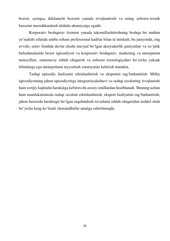  
26 
bozori, ayniqsa, ikkilamchi bozorni yanada rivojlantirish va uning axborot-texnik 
bazasini mustahkamlash alohida ahamiyatga egadir. 
Korporativ boshqaruv tizimini yanada takomillashtirishning boshqa bir muhim 
yo‘nalishi sifatida ushbu sohani professional kadrlar bilan ta’minlash, bu jarayonda, eng 
avvalo, ustav fondida davlat ulushi mavjud bo‘lgan aksiyadorlik jamiyatlari va xo‘jalik 
birlashmalarida bozor iqtisodiyoti va korporativ boshqaruv, marketing va menejment 
tamoyillari, zamonaviy ishlab chiqarish va axborot texnologiyalari bo‘yicha yuksak 
bilimlarga ega menejerlarni tayyorlash zaruriyatini keltirish mumkin. 
Tashqi iqtisodiy faoliyatni erkinlashtirish va eksportni rag‘batlantirish. Milliy 
iqtisodiyotning jahon iqtisodiyotiga integratsiyalashuvi va tashqi savdoning rivojlanishi 
ham xorijiy kapitalni harakatga keltiruvchi asosiy omillardan hisoblanadi. Shuning uchun 
ham mamlakatimizda tashqi savdoni erkinlashtirish, eksport faoliyatini rag‘batlantirish, 
jahon bozorida haridorgir bo‘lgan raqobatdosh tovarlarni ishlab chiqarishni tashkil etish 
bo‘yicha keng ko‘lamli choratadbirlar amalga oshirilmoqda. 
 
 
