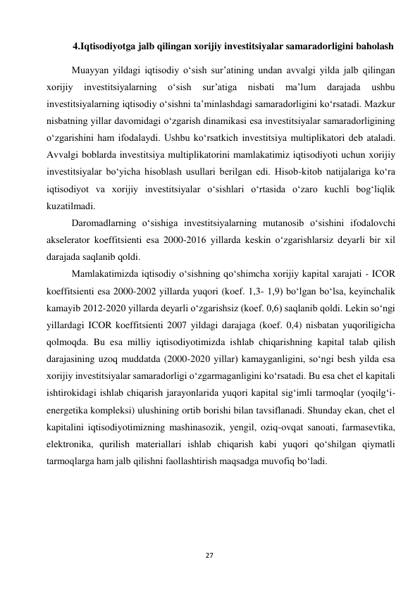  
27 
4.Iqtisodiyotga jalb qilingan xorijiy investitsiyalar samaradorligini baholash 
Muayyan yildagi iqtisodiy o‘sish sur’atining undan avvalgi yilda jalb qilingan 
xorijiy 
investitsiyalarning 
o‘sish 
sur’atiga 
nisbati 
ma’lum 
darajada 
ushbu 
investitsiyalarning iqtisodiy o‘sishni ta’minlashdagi samaradorligini ko‘rsatadi. Mazkur 
nisbatning yillar davomidagi o‘zgarish dinamikasi esa investitsiyalar samaradorligining 
o‘zgarishini ham ifodalaydi. Ushbu ko‘rsatkich investitsiya multiplikatori deb ataladi. 
Avvalgi boblarda investitsiya multiplikatorini mamlakatimiz iqtisodiyoti uchun xorijiy 
investitsiyalar bo‘yicha hisoblash usullari berilgan edi. Hisob-kitob natijalariga ko‘ra 
iqtisodiyot va xorijiy investitsiyalar o‘sishlari o‘rtasida o‘zaro kuchli bog‘liqlik 
kuzatilmadi. 
Daromadlarning o‘sishiga investitsiyalarning mutanosib o‘sishini ifodalovchi 
akselerator koeffitsienti esa 2000-2016 yillarda keskin o‘zgarishlarsiz deyarli bir xil 
darajada saqlanib qoldi. 
Mamlakatimizda iqtisodiy o‘sishning qo‘shimcha xorijiy kapital xarajati - ICOR 
koeffitsienti esa 2000-2002 yillarda yuqori (koef. 1,3- 1,9) bo‘lgan bo‘lsa, keyinchalik 
kamayib 2012-2020 yillarda deyarli o‘zgarishsiz (koef. 0,6) saqlanib qoldi. Lekin so‘ngi 
yillardagi ICOR koeffitsienti 2007 yildagi darajaga (koef. 0,4) nisbatan yuqoriligicha 
qolmoqda. Bu esa milliy iqtisodiyotimizda ishlab chiqarishning kapital talab qilish 
darajasining uzoq muddatda (2000-2020 yillar) kamayganligini, so‘ngi besh yilda esa 
xorijiy investitsiyalar samaradorligi o‘zgarmaganligini ko‘rsatadi. Bu esa chet el kapitali 
ishtirokidagi ishlab chiqarish jarayonlarida yuqori kapital sig‘imli tarmoqlar (yoqilg‘i-
energetika kompleksi) ulushining ortib borishi bilan tavsiflanadi. Shunday ekan, chet el 
kapitalini iqtisodiyotimizning mashinasozik, yengil, oziq-ovqat sanoati, farmasevtika, 
elektronika, qurilish materiallari ishlab chiqarish kabi yuqori qo‘shilgan qiymatli 
tarmoqlarga ham jalb qilishni faollashtirish maqsadga muvofiq bo‘ladi. 
 
 
 
