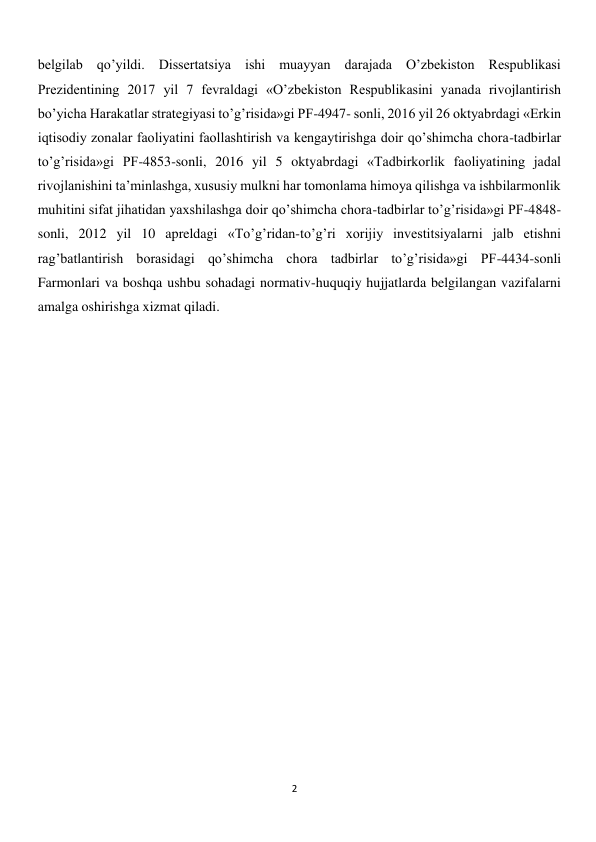  
2 
belgilab qoʼyildi. Dissertatsiya ishi muayyan darajada Oʼzbekiston Respublikasi 
Prezidentining 2017 yil 7 fevraldagi «Oʼzbekiston Respublikasini yanada rivojlantirish 
boʼyicha Harakatlar strategiyasi toʼgʼrisida»gi PF-4947- sonli, 2016 yil 26 oktyabrdagi «Erkin 
iqtisodiy zonalar faoliyatini faollashtirish va kengaytirishga doir qoʼshimcha chora-tadbirlar 
toʼgʼrisida»gi PF-4853-sonli, 2016 yil 5 oktyabrdagi «Tadbirkorlik faoliyatining jadal 
rivojlanishini taʼminlashga, xususiy mulkni har tomonlama himoya qilishga va ishbilarmonlik 
muhitini sifat jihatidan yaxshilashga doir qoʼshimcha chora-tadbirlar toʼgʼrisida»gi PF-4848-
sonli, 2012 yil 10 apreldagi «Toʼgʼridan-toʼgʼri xorijiy investitsiyalarni jalb etishni 
ragʼbatlantirish borasidagi qoʼshimcha chora tadbirlar toʼgʼrisida»gi PF-4434-sonli 
Farmonlari va boshqa ushbu sohadagi normativ-huquqiy hujjatlarda belgilangan vazifalarni 
amalga oshirishga xizmat qiladi. 
 
 
