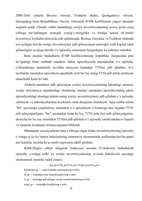  
29 
2000-2016 yillarda Buxoro viloyati, Toshkent shahri, Qashqadaryo viloyati, 
Qoraqalpog‘iston Respublikasi, Navoiy viloyatida ICOR koeffitsienti yuqori darajada 
saqlanib qoldi. Chunki, ushbu hududlarga xorijiy investitsiyalarning asosiy qismi uzoq 
yillarga mo‘ljallangan strategik yoqilg‘i-energetika va boshqa sanoat ob’ektlari 
investitsiya loyihalari doirasida jalb qilinmoqda. Boshqa viloyatlar va Toshkent shahrida 
esa aytilgan davrda xorijiy investitsiyalar jalb qilinayotgan tarmoqlar yirik kapital talab 
qilmasligini va qisqa davrda o‘z iqtisodiy samarasini berganligini ko‘rishimiz mumkin. 
Buni mazkur hududlarda ICOR koeffitsientining respublika darajasidan past 
bo‘lganligi bilan izohlash mumkin. Jahon iqtisodiyotida mamlakatlar o‘z iqtisodiy 
o‘lchamlariga mutanosib ravishda muayyan hajmdagi TTXIni jalb qiladilar. O‘z 
navbatida, mamlakat iqtisodiyoti qanchalik yirik bo‘lsa, uning TTXI jalb qilish salohiyati 
shunchalik katta bo‘ladi.  
Alohida mamlakat jalb qilayotgan xorijiy investitsiyalarning jahondagi umumiy 
xorijiy investitsiya oqimlaridagi ulushining mazkur mamlakat iqtisodiyotining jahon 
iqtisodiyotidagi ulushiga nisbati uning xorijiy investitsiyalarni jalb qilishda o‘z iqtisodiy 
salohiyati va imkoniyatlaridan foydalana olish darajasini ifodalaydi. Agar ushbu nisbat 
“bir” qiymatiga yaqinlashsa, mamlakat o‘z iqtisodiyoti o‘lchamiga mos hajmda TTXI 
jalb qilayotganligini, “bir” qiymatdan katta bo‘lsa, TTXI juda faol jalb qilinayotganini, 
aksincha bo‘lsa esa, mamlakat TTXIni jalb qilishda o‘z iqtisodiy salohiyatidan to‘laqonli 
va samarali foydalana ololmayotganini bildiradi. 
Mintaqalar xususiyatlarini ham e’tiborga olgan holda investitsiyalarning iqtisodiy 
o‘sishga ta’sir ko‘lamini baholashning zamonaviy ekonometrik usullaridan biri bu panel 
ma’lumotlar asosida ko‘p omilli regression tahlil qilishdir. 
Kobb-Duglas ishlab chiqarish funksiyasi asosida O‘zbekiston hududlarida 
iqtisodiy o‘sishga ichki va xorijiy investitsiyalarning ta’sirini baholovchi quyidagi 
ekonometrik modelni taklif etamiz: 
grp_gr=a*di_gr+b*fi_gr+c*empl_gr+d*ex_gr+s 
bunda grp_gr — yalpi hududiy mahsulotning o‘sishi;  
di_gr — hududda ichki investitsiyalarning o‘sishi;  
fi_gr — hududga jalb qilingan xorijiy investitsiyalarning o‘sishi;  
empl_gr — hududda bandlikning o‘sishi;  
