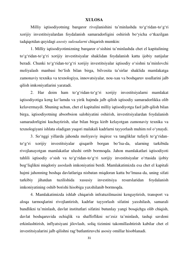  
31 
XULOSA 
Milliy iqtisodiyotning barqaror rivojlanishini ta’minlashda to‘g‘ridan-to‘g‘ri 
xorijiy investitsiyalardan foydalanish samaradorligini oshirish bo‘yicha o‘tkazilgan 
tadqiqotdan quyidagi asosiy xulosalarni chiqarish mumkin: 
1. Milliy iqtisodiyotimizning barqaror o‘sishini ta’minlashda chet el kapitalining 
to‘g‘ridan-to‘g‘ri xorijiy investitsiyalar shaklidan foydalanish katta ijobiy natijalar 
beradi. Chunki to‘g‘ridan-to‘g‘ri xorijiy investitsiyalar iqtisodiy o‘sishni ta’minlovchi 
moliyalash manbasi bo‘lish bilan birga, bilvosita ta’sirlar shaklida mamlakatga 
zamonaviy texnika va texnologiya, innovatsiyalar, nou-xau va boshqaruv usullarini jalb 
qilish imkoniyatlarini yaratadi. 
2. Har doim ham to‘g‘ridan-to‘g‘ri xorijiy investitsiyalarni mamlakat 
iqtisodiyotiga keng ko‘lamda va yirik hajmda jalb qilish iqtisodiy samaradorlikka olib 
kelavermaydi. Shuning uchun, chet el kapitalini milliy iqtisodiyotga faol jalb qilish bilan 
birga, iqtisodiyotning absorbsion salohiyatini oshirish, investitsiyalardan foydalanish 
samaradorligini kuchaytirish, ular bilan birga kirib kelayotgan zamonaviy texnika va 
texnologiyani ishlata oladigan yuqori malakali kadrlarni tayyorlash muhim rol o‘ynaydi. 
3. So‘nggi yillarda jahonda moliyaviy inqiroz va tangliklar tufayli to‘g‘ridan-
to‘g‘ri 
xorijiy 
investitsiyalar 
qisqarib 
borgan 
bo‘lsa-da, 
ularning 
tarkibida 
rivojlanayotgan mamlakatlar ulushi ortib bormoqda. Jahon mamlakatlari iqtisodiyoti 
tahlili iqtisodiy o‘sish va to‘g‘ridan-to‘g‘ri xorijiy investitsiyalar o‘rtasida ijobiy 
bog‘liqlikni miqdoriy asoslash imkoniyatini berdi. Mamlakatimizda esa chet el kapitali 
hajmi jahonning boshqa davlatlariga nisbatan miqdoran katta bo‘lmasa-da, uning sifati 
tarkibiy 
jihatdan 
tuzilishida 
xususiy 
investitsiya 
resurslaridan 
foydalanish 
imkoniyatining oshib borishi hisobiga yaxshilanib bormoqda. 
4. Mamlakatimizda ishlab chiqarish infratuzilmasini kengaytirish, transport va 
aloqa tarmoqlarini rivojlantirish, kadrlar tayyorlash sifatini yaxshilash, samarali 
bandlikni ta’minlash, davlat institutlari sifatini butunlay yangi bosqichga olib chiqish, 
davlat boshqaruvida ochiqlik va shaffoflikni so‘zsiz ta’minlash, tashqi savdoni 
erkinlashtirish, inflyatsiyani jilovlash, soliq tizimini takomillashtirish kabilar chet el 
investitsiyalarini jalb qilishni rag‘batlantiruvchi asosiy omillar hisoblanadi. 
