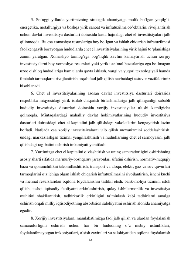  
32 
5. So‘nggi yillarda yurtimizning strategik ahamiyatga molik bo‘lgan yoqilg‘i-
energetika, metallurgiya va boshqa yirik sanoat va infratuzilma ob’ektlarini rivojlantirish 
uchun davlat investitsiya dasturlari doirasida katta hajmdagi chet el investitsiyalari jalb 
qilinmoqda. Bu esa xomashyo resurslariga boy bo‘lgan va ishlab chiqarish infratuzilmasi 
faol kengayib borayotgan hududlarda chet el investitsiyalarining yirik hajmi to‘planishiga 
zamin yaratgan. Xomashyo tarmog‘iga bog‘liqlik xavfini kamaytirish uchun xorijiy 
investitsiyalarni boy xomashyo resurslari yoki yirik iste’mol bozorlariga ega bo‘lmagan 
uzoq qishloq hududlariga ham ularda qayta ishlash, yangi va yuqori texnologiyali hamda 
ilmtalab tarmoqlarni rivojlantirish orqali faol jalb qilish navbatdagi ustuvor vazifalarimiz 
hisoblanadi. 
6. Chet el investitsiyalarining asosan davlat investitsiya dasturlari doirasida 
respublika miqyosidagi yirik ishlab chiqarish birlashmalariga jalb qilinganligi sababli 
hududiy investitsiya dasturlari doirasida xorijiy investitsiyalar ulushi kamligicha 
qolmoqda. Mintaqalardagi mahalliy davlat hokimiyatlarining hududiy investitsiya 
dasturlari doirasidagi chet el kapitalini jalb qilishdagi vakolatlarini kengaytirish lozim 
bo‘ladi. Natijada esa xorijiy investitsiyalarni jalb qilish mexanizmini soddalashtirish, 
undagi markazlashgan tizimni yengillashtirish va hududlarning chet el sarmoyasini jalb 
qilishdagi rag‘batini oshirish imkoniyati yaratiladi. 
7. Yurtimizga chet el kapitalini o‘zlashtirish va uning samaradorligini oshirishning 
asosiy sharti sifatida ma’muriy-boshqaruv jarayonlari sifatini oshirish, normativ-huquqiy 
baza va qonunchilikni takomillashtirish, transport va aloqa, elektr, gaz va suv quvurlari 
tarmoqlarini o‘z ichiga olgan ishlab chiqarish infratuzilmasini rivojlantirish, ishchi kuchi 
va mehnat resurslaridan oqilona foydalanishni tashkil etish, bank-moliya tizimini isloh 
qilish, tashqi iqtisodiy faoliyatni erkinlashtirish, qulay ishbilarmonlik va investitsiya 
muhitini shakllantirish, tadbirkorlik erkinligini ta’minlash kabi tadbirlarni amalga 
oshirish orqali milliy iqtisodiyotning absorbsion salohiyatini oshirish alohida ahamiyatga 
egadir. 
8. Xorijiy investitsiyalarni mamlakatimizga faol jalb qilish va ulardan foydalanish 
samaradorligini oshirish uchun har bir hududning o‘z nisbiy ustunliklari, 
foydalanilmayotgan imkoniyatlari, o‘sish zaxiralari va salohiyatidan oqilona foydalanish 
