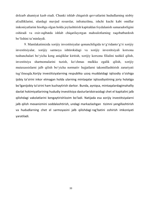  
33 
dolzarb ahamiyat kasb etadi. Chunki ishlab chiqarish quvvatlarini hududlarning nisbiy 
afzalliklarini, ulardagi mavjud resurslar, infratuzilma, ishchi kuchi kabi omillar 
imkoniyatlarini hisobga olgan holda joylashtirish kapitaldan foydalanish samaradorligini 
oshiradi va oxir-oqibatda ishlab chiqarilayotgan mahsulotlarning raqobatbardosh 
bo‘lishini ta’minlaydi. 
9. Mamlakatimizda xorijiy investitsiyalar qonunchiligida to‘g‘ridanto‘g‘ri xorijiy 
investitsiyalar, xorijiy sarmoya ishtirokidagi va xorijiy investitsiyali korxona 
tushunchalari bo‘yicha keng aniqliklar kiritish, xorijiy korxona filialini tashkil qilish, 
investitsiya 
shartnomalarini tuzish, ko‘chmas 
mulkka 
egalik qilish, xorijiy 
mutaxassislarni jalb qilish bo‘yicha normativ hujjatlarni takomillashtirish zaruriyati 
tug‘ilmoqda.Xorijiy investitsiyalarning respublika uzoq muddatdagi iqtisodiy o‘sishiga 
ijobiy ta’sirini inkor etmagan holda ularning mintaqalar iqtisodiyotining joriy holatiga 
bo‘lgan ijobiy ta’sirini ham kuchaytirish darkor. Bunda, ayniqsa, mintaqalardagi mahalliy 
davlat hokimiyatlarining hududiy investitsiya dasturlari doirasidagi chet el kapitalini jalb 
qilishdagi vakolatlarini kengaytirish lozim bo‘ladi. Natijada esa xorijiy investitsiyalarni 
jalb qilish mexanizmini soddalashtirish, undagi markazlashgan tizimni yengillashtirish 
va hududlarning chet el sarmoyasini jalb qilishdagi rag‘batini oshirish imkoniyati 
yaratiladi. 
 
 
 
 
