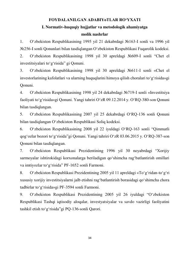  
34 
FOYDALANILGAN ADABIYoTLAR RO‘YXATI 
I. Normativ-huquqiy hujjatlar va metodologik ahamiyatga 
molik nashrlar 
1. 
O‘zbekiston Respublikasining 1995 yil 21 dekabrdagi №163-I sonli va 1996 yil 
№256-I sonli Qonunlari bilan tasdiqlangan O‘zbekiston Respublikasi Fuqarolik kodeksi. 
2. 
O‘zbekiston Respublikasining 1998 yil 30 apreldagi №609-I sonli “Chet el 
investitsiyalari to‘g‘risida” gi Qonuni. 
3. 
O‘zbekiston Respublikasining 1998 yil 30 apreldagi №611-I sonli «Chet el 
investorlarining kafolatlari va ularning huquqlarini himoya qilish choralari to‘g‘risida»gi 
Qonuni. 
4. 
O‘zbekiston Respublikasining 1998 yil 24 dekabrdagi №719-I sonli «Investitsiya 
faoliyati to‘g‘risida»gi Qonuni. Yangi tahriri O‘zR 09.12.2014 y. O‘RQ-380-son Qonuni 
bilan tasdiqlangan. 
5. 
O‘zbekiston Respublikasining 2007 yil 25 dekabrdagi O‘RQ-136 sonli Qonuni 
bilan tasdiqlangan O‘zbekiston Respublikasi Soliq kodeksi. 
6. 
O‘zbekiston Respublikasining 2008 yil 22 iyuldagi O‘RQ-163 sonli “Qimmatli 
qog‘ozlar bozori to‘g‘risida”gi Qonuni. Yangi tahriri O‘zR 03.06.2015 y. O‘RQ-387-son 
Qonuni bilan tasdiqlangan. 
7. 
O‘zbekiston Respublikasi Prezidentining 1996 yil 30 noyabrdagi “Xorijiy 
sarmoyalar ishtirokidagi korxonalarga beriladigan qo‘shimcha rag‘batlantirish omillari 
va imtiyozlar to‘g‘risida” PF-1652 sonli Farmoni. 
8. 
O‘zbekiston Respublikasi Prezidentining 2005 yil 11 apreldagi «To‘g‘ridan-to‘g‘ri 
xususiy xorijiy investitsiyalarni jalb etishni rag‘batlantirish borasidagi qo‘shimcha chora 
tadbirlar to‘g‘risida»gi PF-3594 sonli Farmoni. 
9. 
O‘zbekiston Respublikasi Prezidentining 2005 yil 26 iyuldagi “O‘zbekiston 
Respublikasi Tashqi iqtisodiy aloqalar, investyatsiyalar va savdo vazirligi faoliyatini 
tashkil etish to‘g‘risida”gi PQ-136-sonli Qarori. 
 
