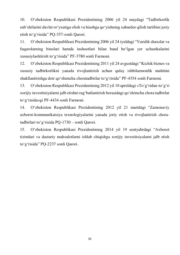  
35 
10. 
O‘zbekiston Respublikasi Prezidentining 2006 yil 24 maydagi “Tadbirkorlik 
sub’ektlarini davlat ro‘yxatiga olish va hisobga qo‘yishning xabardor qilish tartibini joriy 
etish to‘g‘risida” PQ-357-sonli Qarori. 
11. 
O‘zbekiston Respublikasi Prezidentining 2006 yil 24 iyuldagi “Yuridik shaxslar va 
fuqarolarning binolari hamda inshootlari bilan band bo‘lgan yer uchastkalarini 
xususiylashtirish to‘g‘risida” PF-3780 sonli Farmoni. 
12. 
O‘zbekiston Respublikasi Prezidentining 2011 yil 24 avgustdagi “Kichik biznes va 
xususiy tadbirkorlikni yanada rivojlantirish uchun qulay ishbilarmonlik muhitini 
shakllantirishga doir qo‘shimcha choratadbirlar to‘g‘risida” PF-4354 sonli Farmoni. 
13. 
O‘zbekiston Respublikasi Prezidentining 2012 yil 10 apreldagi «To‘g‘ridan-to‘g‘ri 
xorijiy investitsiyalarni jalb etishni rag‘batlantirish borasidagi qo‘shimcha chora tadbirlar 
to‘g‘risida»gi PF-4434 sonli Farmoni. 
14. 
O‘zbekiston Respublikasi Prezidentining 2012 yil 21 martdagi “Zamonaviy 
axborot-kommunikatsiya texnologiyalarini yanada joriy etish va rivojlantirish chora-
tadbirlari to‘g‘risida PQ-1730 – sonli Qarori. 
15. 
O‘zbekiston Respublikasi Prezidentining 2014 yil 19 sentyabrdagi “Axborot 
tizimlari va dasturiy mahsulotlarni ishlab chiqishga xorijiy investitsiyalarni jalb etish 
to‘g‘risida” PQ-2237 sonli Qarori. 
 
