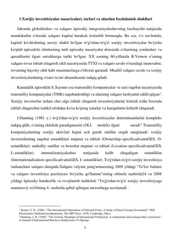  
3 
1.Xorijiy investitsiyalar nazariyalari, turlari va ulardan foydalanish shakllari 
Jahonda globallashuv va xalqaro iqtisodiy integratsiyalashuvning kuchayishi natijasida 
mamlakatlar o'rtasida xalqaro kapital harakati tezlashib bormoqda. Bu esa, o'z navbatida, 
kapital ko'chishining asosiy shakli bo'lgan to'g'ridan-to'g'ri xorijiy investitsiyalar bo'yicha 
ko'plab iqtisodchi olimlarning turli iqtisodiy nazariyalar doirasida o'zlarining yondashuv va 
qarashlarini ilgari surishlariga turtki bo'lgan. XX asrning 60-yillarida R.Vernon o'zining 
xalqaro tovar ishlab chiqarish sikli nazariyasida TTXI va xalqaro savdo o'rtasidagi munosabat, 
tovarning hayotiy sikli kabi muammolarga e'tiborni qaratadi. Muallif xalqaro savdo va xorijiy 
investitsiyalashning o'zaro ta'siri dinamikasini tadqiq qiladi. 
Kanadalik iqtisodchi S.Xaymer esa transmilliy kompaniyalar va sust raqobat nazariyasida 
transmilliy kompaniyalar (TMK) raqobatdoshligi va ularning xalqaro faoliyatini tahlil qilgan1.  
Xorijiy investorlar uchun chet elga ishlab chiqarish investitsiyalarini kiritish ichki bozorda 
ishlab chiqarishni tashkil etishdan ko'ra ko'proq xatarlar va harajatlarni keltirib chiqaradi. 
J.Danning (1981 y.) to'g'ridan-to'g'ri xorijiy investitsiyalar determinantlarini kompleks 
tadqiq qilib, o'zining eklektik paradigmasini (OLI      modeli) ilgari      suradi2.Transmilliy 
kompaniyalarning xorijiy aktivlari hajmi uch guruh omillar orqali aniqlanadi: xorijiy 
investorlarning raqobat ustunliklari majmui va tabiati (Ownership-specificadvantaGES, O-
ustunliklar); mahalliy omillar va bozorlar majmui va tabiati (Location-specificadvantaGES, 
L-ustunliklar); 
internalizatsiyalashuv 
natijasida 
kelib 
chiqadigan 
ustunliklar 
(Internationalization-specificadvantaGES, I- ustunliklar). To'g'ridan-to'g'ri xorijiy investitsiya 
tushunchasi xalqaro darajada.Xalqaro valyuta jamg'armasining 2009 yildagi “To'lov balansi 
va xalqaro investitsiya pozitsiyasi bo'yicha qo'llanma”sining oltinchi nashrida24 va 2008 
yildagi Iqtisodiy hamkorlik va rivojlanish tashkiloti “To'g'ridan-to'g'ri xorijiy investitsiyaga 
namunaviy ta'rifining 4- nashrida qabul qilingan mezonlarga asoslanadi .  
                                                           
1 Hymer, S. H. (1960): “The International Operations of National Firms: A Study of Direct Foreign Investment”. PhD 
Dissertation. Published posthumously. The MIT Press, 1976. Cambridge, Mass. 
2 Dunning, J. H. (1988): “The Eclectic Paradigm of International Production: A restatement and somepossible extensions”, 
in Journal of International Business Studiesissue 19 (Spring) 
 
