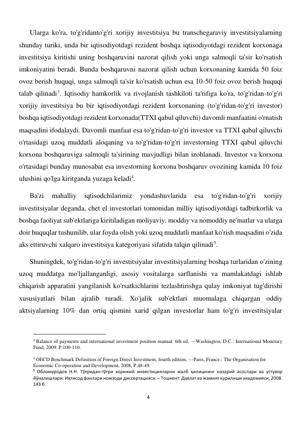 
4 
Ularga ko'ra, to'g'ridanto'g'ri xorijiy investitsiya bu transchegaraviy investitsiyalarning 
shunday turiki, unda bir iqtisodiyotdagi rezident boshqa iqtisodiyotdagi rezident korxonaga 
investitsiya kiritishi uning boshqaruvini nazorat qilish yoki unga salmoqli ta'sir ko'rsatish 
imkoniyatini beradi. Bunda boshqaruvni nazorat qilish uchun korxonaning kamida 50 foiz 
ovoz berish huquqi, unga salmoqli ta'sir ko'rsatish uchun esa 10-50 foiz ovoz berish huquqi 
talab qilinadi3. Iqtisodiy hamkorlik va rivojlanish tashkiloti ta'rifiga ko'ra, to'g'ridan-to'g'ri 
xorijiy investitsiya bu bir iqtisodiyotdagi rezident korxonaning (to'g'ridan-to'g'ri investor) 
boshqa iqtisodiyotdagi rezident korxonada(TTXI qabul qiluvchi) davomli manfaatini o'rnatish 
maqsadini ifodalaydi. Davomli manfaat esa to'g'ridan-to'g'ri investor va TTXI qabul qiluvchi 
o'rtasidagi uzoq muddatli aloqaning va to'g'ridan-to'g'ri investorning TTXI qabul qiluvchi 
korxona boshqaruviga salmoqli ta'sirining mavjudligi bilan izohlanadi. Investor va korxona 
o'rtasidagi bunday munosabat esa investorning korxona boshqaruv ovozining kamida 10 foiz 
ulushini qo'lga kiritganda yuzaga keladi4. 
Ba'zi 
mahalliy 
iqtisodchilarimiz 
yondashuvlarida 
esa 
to'g'ridan-to'g'ri 
xorijiy 
investitsiyalar deganda, chet el investorlari tomonidan milliy iqtisodiyotdagi tadbirkorlik va 
boshqa faoliyat sub'ektlariga kiritiladigan moliyaviy, moddiy va nomoddiy ne'matlar va ularga 
doir huquqlar tushunilib, ular foyda olish yoki uzoq muddatli manfaat ko'rish maqsadini o'zida 
aks ettiruvchi xalqaro investitsiya kategoriyasi sifatida talqin qilinadi5.  
Shuningdek, to'g'ridan-to'g'ri investitsiyalar investitsiyalarning boshqa turlaridan o'zining 
uzoq muddatga mo'ljallanganligi, asosiy vositalarga sarflanishi va mamlakatdagi ishlab 
chiqarish apparatini yangilanish ko'rsatkichlarini tezlashtirishga qulay imkoniyat tug'dirishi 
xususiyatlari bilan ajralib turadi. Xo'jalik sub'ektlari muomalaga chiqargan oddiy 
aktsiyalarning 10% dan ortiq qismini xarid qilgan investorlar ham to'g'ri investitsiyalar 
                                                           
3 Balance of payments and international investment position manual. 6th ed. —Washington, D.C.: International Monetary 
Fund, 2009. P.100-110. 
 
4 OECD Benchmark Definition of Foreign Direct Investment, fourth edition, —Paris, France.: The Organisation for 
Economic Co-operation and Development, 2008, P.48-49. 
5 Обломуродов Н.Н. Тўғридан-тўғри хорижий инвестицияларни жалб қилишнинг назарий асослари ва устувор 
йўналишлари: Иқтисод фанлари номзоди диссертацияси. – Тошкент: Давлат ва жамият қурилиши академияси, 2008. 
143 б 
 
