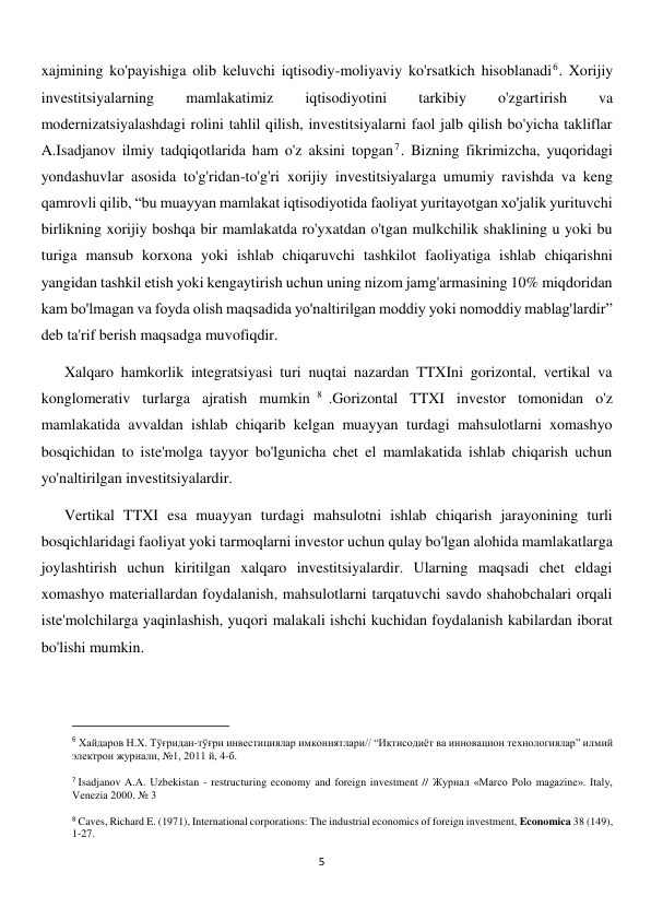  
5 
xajmining ko'payishiga olib keluvchi iqtisodiy-moliyaviy ko'rsatkich hisoblanadi6. Xorijiy 
investitsiyalarning 
mamlakatimiz 
iqtisodiyotini 
tarkibiy 
o'zgartirish 
va 
modernizatsiyalashdagi rolini tahlil qilish, investitsiyalarni faol jalb qilish bo'yicha takliflar 
A.Isadjanov ilmiy tadqiqotlarida ham o'z aksini topgan7. Bizning fikrimizcha, yuqoridagi 
yondashuvlar asosida to'g'ridan-to'g'ri xorijiy investitsiyalarga umumiy ravishda va keng 
qamrovli qilib, “bu muayyan mamlakat iqtisodiyotida faoliyat yuritayotgan xo'jalik yurituvchi 
birlikning xorijiy boshqa bir mamlakatda ro'yxatdan o'tgan mulkchilik shaklining u yoki bu 
turiga mansub korxona yoki ishlab chiqaruvchi tashkilot faoliyatiga ishlab chiqarishni 
yangidan tashkil etish yoki kengaytirish uchun uning nizom jamg'armasining 10% miqdoridan 
kam bo'lmagan va foyda olish maqsadida yo'naltirilgan moddiy yoki nomoddiy mablag'lardir” 
deb ta'rif berish maqsadga muvofiqdir. 
Xalqaro hamkorlik integratsiyasi turi nuqtai nazardan TTXIni gorizontal, vertikal va 
konglomerativ turlarga ajratish mumkin 8 .Gorizontal TTXI investor tomonidan o'z 
mamlakatida avvaldan ishlab chiqarib kelgan muayyan turdagi mahsulotlarni xomashyo 
bosqichidan to iste'molga tayyor bo'lgunicha chet el mamlakatida ishlab chiqarish uchun 
yo'naltirilgan investitsiyalardir. 
Vertikal TTXI esa muayyan turdagi mahsulotni ishlab chiqarish jarayonining turli 
bosqichlaridagi faoliyat yoki tarmoqlarni investor uchun qulay bo'lgan alohida mamlakatlarga 
joylashtirish uchun kiritilgan xalqaro investitsiyalardir. Ularning maqsadi chet eldagi 
xomashyo materiallardan foydalanish, mahsulotlarni tarqatuvchi savdo shahobchalari orqali 
iste'molchilarga yaqinlashish, yuqori malakali ishchi kuchidan foydalanish kabilardan iborat 
bo'lishi mumkin. 
 
                                                           
6 Хайдаров Н.Х. Тўғридан-тўғри инвестициялар имкониятлари// “Иқтисодиёт ва инновацион технологиялар” илмий 
электрон журнали, №1, 2011 й, 4-б. 
 
7 Isadjanov A.A. Uzbekistan - restructuring economy and foreign investment // Журнал «Marco Polo magazine». Italy, 
Venezia 2000. № 3 
 
8 Caves, Richard E. (1971), International corporations: The industrial economics of foreign investment, Economica 38 (149), 
1-27. 
 
