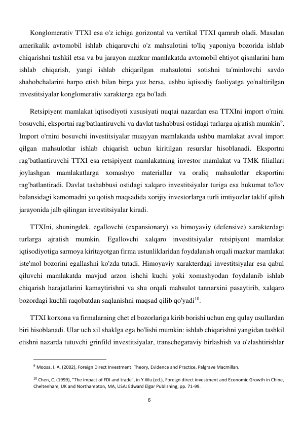  
6 
Konglomerativ TTXI esa o'z ichiga gorizontal va vertikal TTXI qamrab oladi. Masalan 
amerikalik avtomobil ishlab chiqaruvchi o'z mahsulotini to'liq yaponiya bozorida ishlab 
chiqarishni tashkil etsa va bu jarayon mazkur mamlakatda avtomobil ehtiyot qismlarini ham 
ishlab chiqarish, yangi ishlab chiqarilgan mahsulotni sotishni ta'minlovchi savdo 
shahobchalarini barpo etish bilan birga yuz bersa, ushbu iqtisodiy faoliyatga yo'naltirilgan 
investitsiyalar konglomerativ xarakterga ega bo'ladi. 
Retsipiyent mamlakat iqtisodiyoti xususiyati nuqtai nazardan esa TTXIni import o'rnini 
bosuvchi, eksportni rag'batlantiruvchi va davlat tashabbusi ostidagi turlarga ajratish mumkin9.  
Import o'rnini bosuvchi investitsiyalar muayyan mamlakatda ushbu mamlakat avval import 
qilgan mahsulotlar ishlab chiqarish uchun kiritilgan resurslar hisoblanadi. Eksportni 
rag'batlantiruvchi TTXI esa retsipiyent mamlakatning investor mamlakat va TMK filiallari 
joylashgan mamlakatlarga xomashyo materiallar va oraliq mahsulotlar eksportini 
rag'batlantiradi. Davlat tashabbusi ostidagi xalqaro investitsiyalar turiga esa hukumat to'lov 
balansidagi kamomadni yo'qotish maqsadida xorijiy investorlarga turli imtiyozlar taklif qilish 
jarayonida jalb qilingan investitsiyalar kiradi. 
TTXIni, shuningdek, egallovchi (expansionary) va himoyaviy (defensive) xarakterdagi 
turlarga ajratish mumkin. Egallovchi xalqaro investitsiyalar retsipiyent mamlakat 
iqtisodiyotiga sarmoya kiritayotgan firma ustunliklaridan foydalanish orqali mazkur mamlakat 
iste'mol bozorini egallashni ko'zda tutadi. Himoyaviy xarakterdagi investitsiyalar esa qabul 
qiluvchi mamlakatda mavjud arzon ishchi kuchi yoki xomashyodan foydalanib ishlab 
chiqarish harajatlarini kamaytirishni va shu orqali mahsulot tannarxini pasaytirib, xalqaro 
bozordagi kuchli raqobatdan saqlanishni maqsad qilib qo'yadi10. 
TTXI korxona va firmalarning chet el bozorlariga kirib borishi uchun eng qulay usullardan 
biri hisoblanadi. Ular uch xil shaklga ega bo'lishi mumkin: ishlab chiqarishni yangidan tashkil 
etishni nazarda tutuvchi grinfild investitsiyalar, transchegaraviy birlashish va o'zlashtirishlar 
                                                           
9 Moosa, I. A. (2002), Foreign Direct Investment: Theory, Evidence and Practice, Palgrave Macmillan. 
 
10 Chen, C. (1999), “The impact of FDI and trade”, in Y.Wu (ed.), Foreign direct investment and Economic Growth in Chine, 
Cheltenham, UK and Northampton, MA, USA: Edward Elgar Publishing, pp. 71-99. 
 
