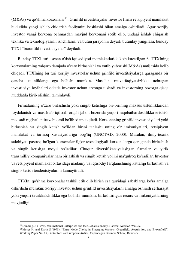  
7 
(M&As) va qo'shma korxonalar11. Grinfild investitsiyalar investor firma retsipiyent mamlakat 
hududida yangi ishlab chiqarish faoliyatini boshlashi bilan amalga oshiriladi. Agar xorijiy 
investor yangi korxona ochmasdan mavjud korxonani sotib olib, undagi ishlab chiqarish 
texnika va texnologiyasini, ishchilarini va butun jarayonni deyarli butunlay yangilasa, bunday 
TTXI “braunfild investitsiyalar” deyiladi.  
Bunday TTXI turi asosan o'tish iqtisodiyoti mamlakatlarida ko'p kuzatilgan12.  TTXIning 
korxonalarning xalqaro darajada o'zaro birlashishi va yutib yuborishi(M&As) natijasida kelib 
chiqadi. TTXIning bu turi xorijiy investorlar uchun grinfild investitsiyalarga qaraganda bir 
qancha ustunliklarga ega bo'lishi mumkin. Masalan, muvaffaqiyatsizlikka uchragan 
investitsiya loyihalari odatda investor uchun arzonga tushadi va investorning bozorga qisqa 
muddatda kirib olishini ta'minlaydi. 
Firmalarning o'zaro birlashishi yoki singib ketishiga bir-birining maxsus ustunliklaridan 
foydalanish va masshtab iqtisodi orqali jahon bozorida yuqori raqobatbardoshlikka erishish 
maqsadi rag'batlantiruvchi omil bo'lib xizmat qiladi. Korxonaning grinfild investitsiyalari yoki 
birlashish va singib ketish yo'lidan birini tanlashi uning o'z imkoniyatlari, retsipiyent 
mamlakat va tarmoq xususiyatlariga bog'liq (UNCTAD, 2000). Masalan, ilmiy-texnik 
salohiyati pastroq bo'lgan korxonalar ilg'or texnologiyali korxonalarga qaraganda birlashish 
va singib ketishga moyil bo'ladilar. Chuqur diversifikatsiyalashgan firmalar va yirik 
transmilliy kompaniyalar ham birlashish va singib ketish yo'lini ma'qulroq ko'radilar. Investor 
va retsipiyent mamlakat o'rtasidagi madaniy va iqtisodiy farqlanishning kattaligi birlashish va 
singib ketish tendentsiyalarini kamaytiradi. 
TTXIni qo'shma korxonalar tashkil etib olib kirish esa quyidagi sabablarga ko'ra amalga 
oshirilishi mumkin: xorijiy investor uchun grinfild investitsiyalarni amalga oshirish serharajat 
yoki yuqori tavakkalchilikka ega bo'lishi mumkin; birlashtirilgan resurs va imkoniyatlarning 
mavjudligi. 
                                                           
11 Dunning, J. (1993). Multinational Enterprises and the Global Economy. Harlow: Addison-Wesley. 
12 Meyer K. and Estrin S.(1998), “Entry Mode Choice in Emerging Markets: Greenfield, Acquisition, and Brownfield”, 
Working Paper No. 18, Center for East European Studies, Copenhagen Business School, Denmark 
