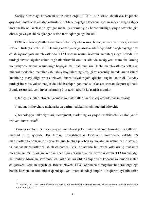  
8 
Xorijiy bozordagi korxonani sotib olish orqali TTXIni olib kirish shakli esa ko'pincha 
quyidagi holatlarda amalga oshiriladi: sotib olinayotgan korxona asosan sanoatlashgan ilg'or 
korxona bo'ladi; o'zlashtirilayotgan mahalliy korxona yirik bozor ulushiga, yuqori tovar belgisi 
obro'siga va yaxshi rivojlangan sotish tarmoqlariga ega bo'ladi. 
TTXIni ularni rag'batlantiruvchi omillar bo'yicha resurs, bozor, samara va strategik vosita 
izlovchi turlarga bo'linishi J.Danning nazariyalariga asoslanadi. Ko'pchilik rivojlanayotgan va 
o'tish iqtisodiyoti mamlakatlarida TTXI asosan resurs izlovchi xarakterga ega bo'ladi. Bu 
turdagi investitsiyalar uchun rag'batlantiruvchi omillar sifatida retsipiyent mamlakatlarning 
xomashyo va mehnat resurslariga boyligini keltirish mumkin. Ushbu mamlakatlarda neft, gaz, 
mineral moddalar, metallar kabi tabiiy boyliklarning ko'pligi va arzonligi hamda arzon ishchi 
kuchining mavjudligi resurs izlovchi investitsiyalar jalb qilishni rag'batlantiradi. Bunday 
turdagi investitsiyalash natijasida ishlab chiqarilgan mahsulotlar esa asosan eksport qilinadi. 
Bunda resurs izlovchi investorlarning 3 ta turini ajratib ko'rsatish mumkin:  
a) tabiiy resurslar izlovchi (xomashyo materiallari va qishloq xo'jalik mahsulotlari);  
b) arzon, intiluvchan, malakasiz va yarim malakali ishchi kuchini izlovchi;  
v) texnologiya imkoniyatlari, menejment, marketing va yuqori tashkilotchilik salohiyatini 
izlovchi investorlar13. 
Bozor izlovchi TTXI esa muayyan mamlakat yoki mintaqa iste'mol bozorlarini egallashni 
maqsad qilib qo'yadi. Bu turdagi investitsiyalar kirituvchi korxonalar odatda o'z 
mahsulotlariga bo'lgan joriy yoki kelgusi talabga javoban uy xo'jaliklari uchun zarur iste'mol 
va sanoat mahsulotlarini ishlab chiqaradi. Ba'zi holatlarda butlovchi yoki oraliq mahsulot 
korxonalari o'z mijozlari ketidan chet elga ergashadilar va bozor izlovchi TTXIni vujudga 
keltiradilar. Masalan, avtomobil ehtiyot qismlari ishlab chiqaruvchi korxona avtomobil ishlab 
chiqaruvchi ketidan ergashadi. Bozor izlovchi TTXI ko'pincha himoyalovchi harakterga ega 
bo'lib, korxonalar tomonidan qabul qiluvchi mamlakatdagi import to'siqlarini aylanib o'tish 
                                                           
13 Dunning, J.H. (1993) Multinational Enterprises and the Global Economy. Harlow, Essex: Addison –Wesley Publication 
Company. P.57. 
 
