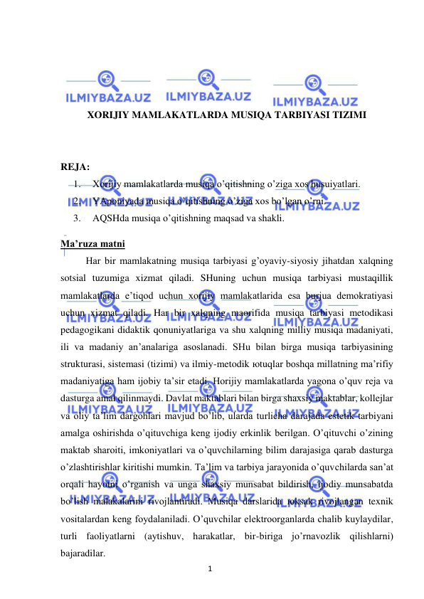 1 
 
 
 
 
 
 
XORIJIY MAMLAKATLARDA MUSIQA TARBIYASI TIZIMI 
 
 
REJA: 
1. 
Xorijiy mamlakatlarda musiqa o’qitishning o’ziga xos husuiyatlari. 
2. 
YAponiyada musiqa o’qitishning o’ziga xos bo’lgan o’rni. 
3. 
AQSHda musiqa o’qitishning maqsad va shakli. 
Ma’ruza matni 
 
Har bir mamlakatning musiqa tarbiyasi g’oyaviy-siyosiy jihatdan xalqning 
sotsial tuzumiga xizmat qiladi. SHuning uchun musiqa tarbiyasi mustaqillik 
mamlakatlarda e’tiqod uchun xorijiy mamlakatlarida esa burjua demokratiyasi 
uchun xizmat qiladi. Har bir xalqning maorifida musiqa tarbiyasi metodikasi 
pedagogikani didaktik qonuniyatlariga va shu xalqning milliy musiqa madaniyati, 
ili va madaniy an’analariga asoslanadi. SHu bilan birga musiqa tarbiyasining 
strukturasi, sistemasi (tizimi) va ilmiy-metodik юtuqlar boshqa millatning ma’rifiy 
madaniyatiga ham ijobiy ta’sir etadi. Horijiy mamlakatlarda yagona o’quv reja va 
dasturga amal qilinmaydi. Davlat maktablari bilan birga shaxsiy maktablar, kollejlar 
va oliy ta’lim dargohlari mavjud bo’lib, ularda turlicha darajada estetik tarbiyani 
amalga oshirishda o’qituvchiga keng ijodiy erkinlik berilgan. O’qituvchi o’zining 
maktab sharoiti, imkoniyatlari va o’quvchilarning bilim darajasiga qarab dasturga 
o’zlashtirishlar kiritishi mumkin. Ta’lim va tarbiya jarayonida o’quvchilarda san’at 
orqali hayotni o’rganish va unga shaxsiy munsabat bildirish, ijodiy munsabatda 
bo’lish malakalarini rivojlantiradi. Musiqa darslarida юksak rivojlangan texnik 
vositalardan keng foydalaniladi. O’quvchilar elektroorganlarda chalib kuylaydilar, 
turli faoliyatlarni (aytishuv, harakatlar, bir-biriga jo’rnavozlik qilishlarni) 
bajaradilar. 
