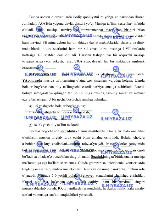 2 
 
 
Bunda asosan o’quvchilarda ijodiy qobiliyatni ro’yobga chiqarishdan iborat. 
Jumladan, AQSHda yagona davlat dasturi yo’q. Musiqa ta’limi «estetika» sifatida 
o’tiladi. Unda musiqa, tasviriy san’at va mehnat mazmunan bir-biri bilan 
bog’langan. Davlat maktablari bilan birga diniy hamda shaxsiy dunyoviy maktablar 
ham mavjud. SHuning uchun har bir shtatda davlat maktablarida, shaxsiy va diniy 
maktablarda o’quv soatlarini ham bir xil emas, o’rta hisobga I-VII-sinflarda 
haftasiga 1-2 soatdan dars o’tiladi. Darsdan tashqari har bir o’quvchi musiqa 
to’garaklariga (xor, orkestr, raqs, VIO) a’zo, deyarli har bir maktabda simfonik 
orkestr mavjud.  
YAponiyada ham yagona o’quv reja va dasturga amal qilinmaydi. 
YAponiyada musiqa tarbiyasining o’ziga xos sistemasi vujudga kelgan. Ularda 
bolalar bog’chasidan oliy ta’limgacha estetik tarbiya amalga oshiriladi. Estetik 
tarbiya intengratsiya qilingan fan bo’lib, unga musiqa, tasviriy san’at va mehnat 
uzviy birlashgan. U bir necha bosqichda amalga oshiriladi: 
a) 1-5 yoshgacha bolalar bog’chasida; 
b) 6-14 yoshgacha to’liqsiz o’rta maktab; 
v) 15-18 yosh o’rta maktabi; 
g) 18-23 yosh oliy ta’lim maktabi. 
Bolalar bog’chasida «Suzduki» tizimi mashhurdir. Uning tizimida ona tilini 
o’qitilishi, musiqa tinglab idrok etishi bilan amalga oshiriladi. Bolalar cholg’u 
asboblarlarda kuy chalishlari muhim rolь o’ynaydi. Mashg’ulotlar jarayonida 
bolalarning onasi ham ishtirok etadi. Mashg’ulot mazmuni va maqsadidan ogoh 
bo’ladi va oilada o’z ovozi bilan shug’ullanadi. Suzdukining ta’birida onalar musiqa 
ma’lumotiga ega bo’lishi shart emas. Oilada gramzapisь, televidenie, kontsertlarda 
tinglangan asarlarni muhokama etadilar. Bunda va oilaning hamkorligi muhim rolь 
o’ynaydi. Natijada 5-6 yoshli bolalar Betxoven sonatalarini chalishga erishdilar. 
Юqori sinflarga ko’chgan sari estetik tarbiya ham bir predmet singari 
murakkablashib boradi. Юqori sinflarda rassomchilik, haykaltaroshlik, xalq amaliy 
san’ati va musiqa san’ati tanqidchilari yetishadi.  
