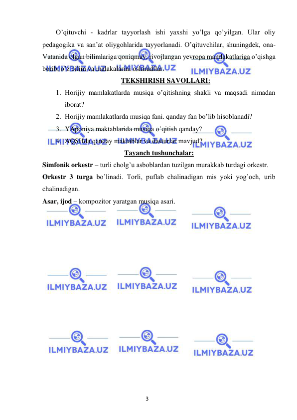 3 
 
 
O’qituvchi - kadrlar tayyorlash ishi yaxshi yo’lga qo’yilgan. Ular oliy 
pedagogika va san’at oliygohlarida tayyorlanadi. O’qituvchilar, shuningdek, ona-
Vatanida olgan bilimlariga qoniqmay, rivojlangan yevropa mamlakatlariga o’qishga 
borib, o’z bilim va malakalarini oshiradilar. 
TEKSHIRISH SAVOLLARI: 
1. Horijiy mamlakatlarda musiqa o’qitishning shakli va maqsadi nimadan 
iborat? 
2. Horijiy mamlakatlarda musiqa fani. qanday fan bo’lib hisoblanadi? 
3. YAponiya maktablarida musiqa o’qitish qanday? 
4. AQSHda qanday maktablar va dasturlar mavjud? 
Tayanch tushunchalar: 
Simfonik orkestr – turli cholg’u asboblardan tuzilgan murakkab turdagi orkestr. 
Orkestr 3 turga bo’linadi. Torli, puflab chalinadigan mis yoki yog’och, urib 
chalinadigan. 
Asar, ijod – kompozitor yaratgan musiqa asari. 
 
 
 
 
 
 
 
 
 
 
 
 
 
