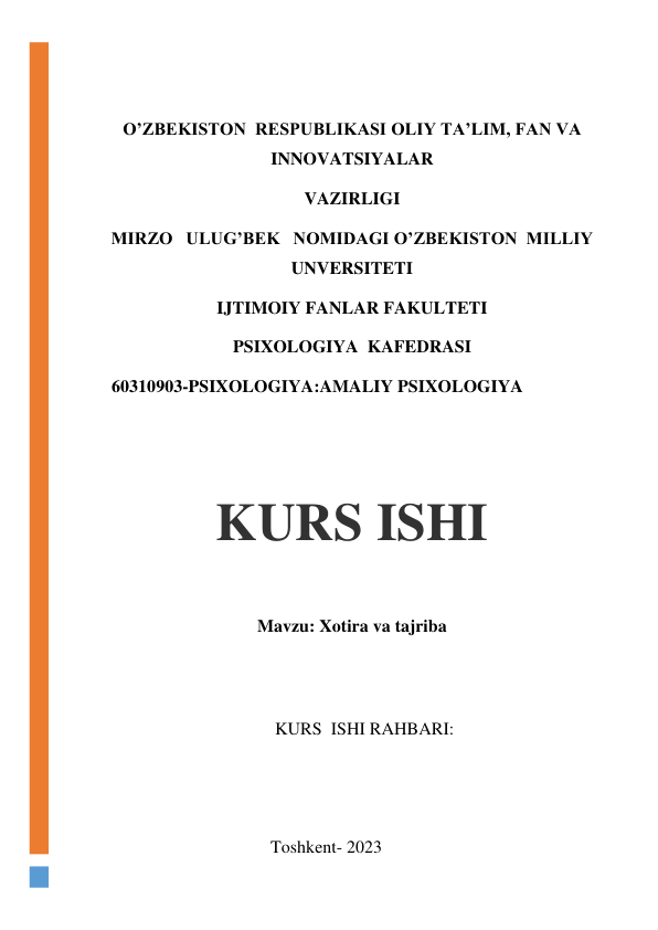  
 
O’ZBEKISTON  RESPUBLIKASI OLIY TA’LIM, FAN VA 
INNOVATSIYALAR  
VAZIRLIGI 
MIRZO   ULUG’BEK   NOMIDAGI O’ZBEKISTON  MILLIY   
UNVERSITETI 
IJTIMOIY FANLAR FAKULTETI 
PSIXOLOGIYA  KAFEDRASI 
    60310903-PSIXOLOGIYA:AMALIY PSIXOLOGIYA 
 
 
Mavzu: Xotira va tajriba 
 
 
                                         KURS  ISHI RAHBARI:                                  
                                          
 
                                        Toshkent- 2023 
KURS ISHI 
