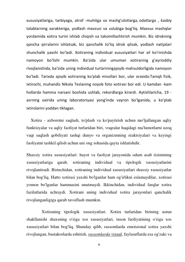 9 
 
xususiyatlariga, tarbiyaga, atrof -muhitga va mashg'ulotlarga, odatlarga , kasbiy 
talablarning xarakteriga, yodlash mavzusi va uslubiga bog'liq. Maxsus mashqlar 
yordamida xotira turini ishlab chiqish va takomillashtirish mumkin. Biz idrokning 
qancha qirralarini ishlatsak, biz qanchalik to'liq idrok qilsak, yodlash natijalari 
shunchalik yaxshi bo'ladi. Xotiraning individual xususiyatlari har xil ko'rinishda 
namoyon bo'lishi mumkin. Ba'zida ular umuman xotiraning g'ayrioddiy 
rivojlanishida, ba'zida uning individual turlariningajoyib mahsuldorligida namoyon 
bo'ladi. Tarixda ajoyib xotiraning ko'plab misollari bor, ular orasida:Taniqli fizik, 
ixtirochi, muhandis Nikola Teslaning noyob foto xotirasi bor edi. U kamdan -kam 
hollarda hamma narsani boshida ushlab, rekordlarga kirardi. Aytishlaricha, 19 -
asrning oxirida uning laboratoriyasi yong'inda vayron bo'lganida, u ko'plab 
ixtirolarini yoddan tiklagan. 
    Xotira - axborotni saqlash, to'plash va ko'paytirish uchun mo'ljallangan aqliy 
funktsiyalar va aqliy faoliyat turlaridan biri, voqealar haqidagi ma'lumotlarni uzoq 
vaqt saqlash qobiliyati tashqi dunyo va organizmning reaktsiyalari va keyingi 
faoliyatni tashkil qilish uchun uni ong sohasida qayta ishlatishdir. 
Shaxsiy xotira xususiyatlari: hayot va faoliyat jarayonida odam asab tizimining 
xususiyatlariga qarab, xotiraning individual va tipologik xususiyatlarini 
rivojlantiradi. Birinchidan, xotiraning individual xususiyatlari shaxsiy xususiyatlar 
bilan bog'liq. Hatto xotirasi yaxshi bo'lganlar ham og'irlikni eslamaydilar, xotirasi 
yomon bo'lganlar hammasini unutmaydi. Ikkinchidan, individual farqlar xotira 
fazilatlarida uchraydi. Xotirani uning individual xotira jarayonlari qanchalik 
rivojlanganligiga qarab tavsiflash mumkin.  
              Xotiraning tipologik xususiyatlari. Xotira turlaridan birining ustun 
shakllanishi shaxsning o'ziga xos xususiyatlari, inson faoliyatining o'ziga xos 
xususiyatlari bilan bog'liq. Shunday qilib, rassomlarda emotsional xotira yaxshi 
rivojlangan, bastakorlarda eshitish, rassomlarda vizual, faylasuflarda esa og'zaki va 
