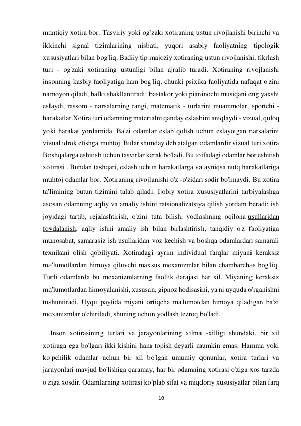 10 
 
mantiqiy xotira bor. Tasviriy yoki og'zaki xotiraning ustun rivojlanishi birinchi va 
ikkinchi signal tizimlarining nisbati, yuqori asabiy faoliyatning tipologik 
xususiyatlari bilan bog'liq. Badiiy tip majoziy xotiraning ustun rivojlanishi, fikrlash 
turi - og'zaki xotiraning ustunligi bilan ajralib turadi. Xotiraning rivojlanishi 
insonning kasbiy faoliyatiga ham bog'liq, chunki psixika faoliyatida nafaqat o'zini 
namoyon qiladi, balki shakllantiradi: bastakor yoki pianinochi musiqani eng yaxshi 
eslaydi, rassom - narsalarning rangi, matematik - turlarini muammolar, sportchi - 
harakatlar.Xotira turi odamning materialni qanday eslashini aniqlaydi - vizual, quloq 
yoki harakat yordamida. Ba'zi odamlar eslab qolish uchun eslayotgan narsalarini 
vizual idrok etishga muhtoj. Bular shunday deb atalgan odamlardir vizual turi xotira 
Boshqalarga eshitish uchun tasvirlar kerak bo'ladi. Bu toifadagi odamlar bor eshitish 
xotirasi . Bundan tashqari, eslash uchun harakatlarga va ayniqsa nutq harakatlariga 
muhtoj odamlar bor. Xotiraning rivojlanishi o'z -o'zidan sodir bo'lmaydi. Bu xotira 
ta'limining butun tizimini talab qiladi. Ijobiy xotira xususiyatlarini tarbiyalashga 
asosan odamning aqliy va amaliy ishini ratsionalizatsiya qilish yordam beradi: ish 
joyidagi tartib, rejalashtirish, o'zini tuta bilish, yodlashning oqilona usullaridan 
foydalanish, aqliy ishni amaliy ish bilan birlashtirish, tanqidiy o'z faoliyatiga 
munosabat, samarasiz ish usullaridan voz kechish va boshqa odamlardan samarali 
texnikani olish qobiliyati. Xotiradagi ayrim individual farqlar miyani keraksiz 
ma'lumotlardan himoya qiluvchi maxsus mexanizmlar bilan chambarchas bog'liq. 
Turli odamlarda bu mexanizmlarning faollik darajasi har xil. Miyaning keraksiz 
ma'lumotlardan himoyalanishi, xususan, gipnoz hodisasini, ya'ni uyquda o'rganishni 
tushuntiradi. Uyqu paytida miyani ortiqcha ma'lumotdan himoya qiladigan ba'zi 
mexanizmlar o'chiriladi, shuning uchun yodlash tezroq bo'ladi. 
    Inson xotirasining turlari va jarayonlarining xilma -xilligi shundaki, bir xil 
xotiraga ega bo'lgan ikki kishini ham topish deyarli mumkin emas. Hamma yoki 
ko'pchilik odamlar uchun bir xil bo'lgan umumiy qonunlar, xotira turlari va 
jarayonlari mavjud bo'lishiga qaramay, har bir odamning xotirasi o'ziga xos tarzda 
o'ziga xosdir. Odamlarning xotirasi ko'plab sifat va miqdoriy xususiyatlar bilan farq 
