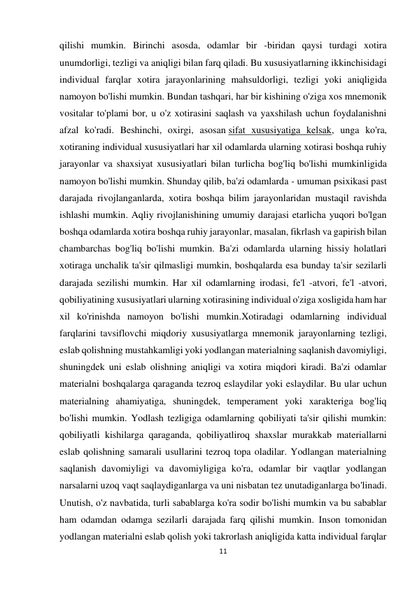 11 
 
qilishi mumkin. Birinchi asosda, odamlar bir -biridan qaysi turdagi xotira 
unumdorligi, tezligi va aniqligi bilan farq qiladi. Bu xususiyatlarning ikkinchisidagi 
individual farqlar xotira jarayonlarining mahsuldorligi, tezligi yoki aniqligida 
namoyon bo'lishi mumkin. Bundan tashqari, har bir kishining o'ziga xos mnemonik 
vositalar to'plami bor, u o'z xotirasini saqlash va yaxshilash uchun foydalanishni 
afzal ko'radi. Beshinchi, oxirgi, asosan sifat xususiyatiga kelsak, unga ko'ra, 
xotiraning individual xususiyatlari har xil odamlarda ularning xotirasi boshqa ruhiy 
jarayonlar va shaxsiyat xususiyatlari bilan turlicha bog'liq bo'lishi mumkinligida 
namoyon bo'lishi mumkin. Shunday qilib, ba'zi odamlarda - umuman psixikasi past 
darajada rivojlanganlarda, xotira boshqa bilim jarayonlaridan mustaqil ravishda 
ishlashi mumkin. Aqliy rivojlanishining umumiy darajasi etarlicha yuqori bo'lgan 
boshqa odamlarda xotira boshqa ruhiy jarayonlar, masalan, fikrlash va gapirish bilan 
chambarchas bog'liq bo'lishi mumkin. Ba'zi odamlarda ularning hissiy holatlari 
xotiraga unchalik ta'sir qilmasligi mumkin, boshqalarda esa bunday ta'sir sezilarli 
darajada sezilishi mumkin. Har xil odamlarning irodasi, fe'l -atvori, fe'l -atvori, 
qobiliyatining xususiyatlari ularning xotirasining individual o'ziga xosligida ham har 
xil ko'rinishda namoyon bo'lishi mumkin.Xotiradagi odamlarning individual 
farqlarini tavsiflovchi miqdoriy xususiyatlarga mnemonik jarayonlarning tezligi, 
eslab qolishning mustahkamligi yoki yodlangan materialning saqlanish davomiyligi, 
shuningdek uni eslab olishning aniqligi va xotira miqdori kiradi. Ba'zi odamlar 
materialni boshqalarga qaraganda tezroq eslaydilar yoki eslaydilar. Bu ular uchun 
materialning ahamiyatiga, shuningdek, temperament yoki xarakteriga bog'liq 
bo'lishi mumkin. Yodlash tezligiga odamlarning qobiliyati ta'sir qilishi mumkin: 
qobiliyatli kishilarga qaraganda, qobiliyatliroq shaxslar murakkab materiallarni 
eslab qolishning samarali usullarini tezroq topa oladilar. Yodlangan materialning 
saqlanish davomiyligi va davomiyligiga ko'ra, odamlar bir vaqtlar yodlangan 
narsalarni uzoq vaqt saqlaydiganlarga va uni nisbatan tez unutadiganlarga bo'linadi. 
Unutish, o'z navbatida, turli sabablarga ko'ra sodir bo'lishi mumkin va bu sabablar 
ham odamdan odamga sezilarli darajada farq qilishi mumkin. Inson tomonidan 
yodlangan materialni eslab qolish yoki takrorlash aniqligida katta individual farqlar  
