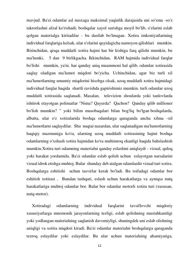 12 
 
mavjud. Ba'zi odamlar asl nusxaga maksimal yaqinlik darajasida uni so'zma -so'z 
takrorlashni afzal ko'rishadi; boshqalar xayol surishga moyil bo'lib, o'zlarini eslab 
qolgan materialga kiritadilar - bu dastlab bo'lmagan. Xotira imkoniyatlarining 
individual farqlariga kelsak, ular o'zlarini quyidagicha namoyon qilishlari   mumkin. 
Birinchidan, qisqa muddatli xotira hajmi har bir kishiga farq qilishi mumkin, bu   
ma'lumki,   5 dan  9 birlikgacha. Ikkinchidan,  RAM hajmida individual farqlar 
bo'lishi   mumkin, ya'ni. har qanday aniq muammoni hal qilib, odamlar xotirasida 
saqlay oladigan ma'lumot miqdori bo'yicha. Uchinchidan, agar biz turli xil 
ma'lumotlarning umumiy miqdorini hisobga olsak, uzoq muddatli xotira hajmidagi 
individual farqlar haqida  shartli ravishda gapirishimiz mumkin. turli odamlar uzoq 
muddatli xotirasida saqlanadi. Masalan,  televizion shoularda yoki tanlovlarda 
ishtirok etayotgan polimatlar "Nima? Qayerda?  Qachon?  Qanday qilib millioner 
bo'lish mumkin? " yoki bilim musobaqalari bilan bog'liq bo'lgan boshqalarda, 
albatta, ular o'z xotiralarida boshqa odamlarga qaraganda ancha xilma -xil 
ma'lumotlarni saqlaydilar.  Shu  nuqtai nazardan, ular saqlanadigan ma'lumotlarning 
haqiqiy mazmuniga ko'ra, ularning uzoq muddatli xotirasining hajmi boshqa 
odamlarning o'xshash xotira hajmidan ko'ra muhimroq ekanligi haqida bahslashish 
mumkin.Xotira turi odamning materialni qanday eslashini aniqlaydi - vizual, quloq 
yoki harakat yordamida. Ba'zi odamlar eslab qolish uchun  eslayotgan narsalarini 
vizual idrok etishga muhtoj. Bular  shunday deb atalgan odamlardir vizual turi xotira.  
Boshqalarga eshitishi  uchun tasvirlar kerak bo'ladi. Bu toifadagi odamlar bor 
eshitish xotirasi .  Bundan tashqari, eslash uchun harakatlarga va ayniqsa nutq 
harakatlariga muhtoj odamlar bor. Bular bor odamlar motorli xotira turi (xususan, 
nutq-motor). 
     Xotiradagi 
odamlarning 
individual 
farqlarini 
tavsiflovchi 
miqdoriy 
xususiyatlarga mnemonik jarayonlarning tezligi, eslab qolishning mustahkamligi 
yoki yodlangan materialning saqlanish davomiyligi, shuningdek uni eslab olishning 
aniqligi va xotira miqdori kiradi. Ba'zi odamlar materialni boshqalarga qaraganda 
tezroq eslaydilar yoki eslaydilar. Bu ular uchun materialning ahamiyatiga, 
