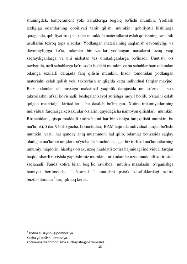 13 
 
shuningdek, temperament yoki xarakteriga bog'liq bo'lishi mumkin. Yodlash 
tezligiga odamlarning qobiliyati ta'sir qilishi mumkin: qobiliyatli kishilarga 
qaraganda, qobiliyatliroq shaxslar murakkab materiallarni eslab qolishning samarali 
usullarini tezroq topa oladilar. Yodlangan materialning saqlanish davomiyligi va 
davomiyligiga ko'ra, odamlar bir vaqtlar yodlangan narsalarni uzoq vaqt 
saqlaydiganlarga va uni nisbatan tez unutadiganlarga bo'linadi. Unutish, o'z 
navbatida, turli sabablarga ko'ra sodir bo'lishi mumkin va bu sabablar ham odamdan 
odamga sezilarli darajada farq qilishi mumkin. Inson tomonidan yodlangan 
materialni eslab qolish yoki takrorlash aniqligida katta individual farqlar mavjud. 
Ba'zi odamlar asl nusxaga maksimal yaqinlik darajasida uni so'zma - so'z 
takrorlashni afzal ko'rishadi; boshqalar xayol surishga moyil bo'lib, o'zlarini eslab 
qolgan materialga kiritadilar - bu dastlab bo'lmagan. Xotira imkoniyatlarining  
individual farqlariga kelsak, ular o'zlarini quyidagicha namoyon qilishlari   mumkin.  
Birinchidan , qisqa muddatli xotira hajmi har bir kishiga farq qilishi mumkin, bu 
ma'lumki, 5 dan 9 birlikgacha. Ikkinchidan,  RAM hajmida individual farqlar bo'lishi 
mumkin, ya'ni. har qanday aniq muammoni hal qilib, odamlar xotirasida saqlay 
oladigan ma'lumot miqdori bo'yicha. Uchinchidan,  agar biz turli xil ma'lumotlarning 
umumiy miqdorini hisobga olsak, uzoq muddatli xotira hajmidagi individual farqlar 
haqida shartli ravishda gapirishimiz mumkin. turli odamlar uzoq muddatli xotirasida 
saqlanadi. Fanda xotira bilan bog’liq ravishda  unutish masalasini o’rganishga 
hamiyat berilmoqda. “ Normal “ unutishni psixik kasalliklardagi xotira 
buzilishlaridan 2farq qilmoq kerak. 
 
 
                                                           
2 Xotira susayishi-gipomneziya. 
Xotira yo’qolishi-amneziya. 
Xotiraning bir tomonlama kuchayishi-gipermneziya. 
