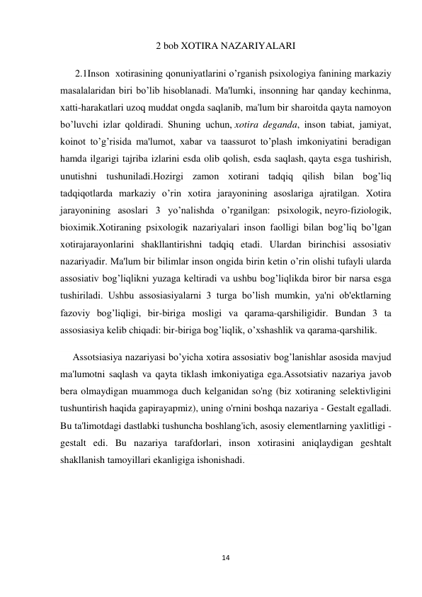 14 
 
2 bob XOTIRA NAZARIYALARI 
      2.1Inson  xotirasining qonuniyatlarini o’rganish psixologiya fanining markaziy 
masalalaridan biri bo’lib hisoblanadi. Ma'lumki, insonning har qanday kechinma, 
xatti-harakatlari uzoq muddat ongda saqlanib, ma'lum bir sharoitda qayta namoyon 
bo’luvchi izlar qoldiradi. Shuning uchun, xotira deganda, inson tabiat, jamiyat, 
koinot to’g’risida ma'lumot, xabar va taassurot to’plash imkoniyatini beradigan 
hamda ilgarigi tajriba izlarini esda olib qolish, esda saqlash, qayta esga tushirish, 
unutishni tushuniladi.Hozirgi zamon xotirani tadqiq qilish bilan bog’liq 
tadqiqotlarda markaziy o’rin xotira jarayonining asoslariga ajratilgan. Xotira 
jarayonining asoslari 3 yo’nalishda o’rganilgan: psixologik, neyro-fiziologik, 
bioximik.Xotiraning psixologik nazariyalari inson faolligi bilan bog’liq bo’lgan 
xotirajarayonlarini shakllantirishni tadqiq etadi. Ulardan birinchisi assosiativ 
nazariyadir. Ma'lum bir bilimlar inson ongida birin ketin o’rin olishi tufayli ularda 
assosiativ bog’liqlikni yuzaga keltiradi va ushbu bog’liqlikda biror bir narsa esga 
tushiriladi. Ushbu assosiasiyalarni 3 turga bo’lish mumkin, ya'ni ob'ektlarning 
fazoviy bog’liqligi, bir-biriga mosligi va qarama-qarshiligidir. Bundan 3 ta 
assosiasiya kelib chiqadi: bir-biriga bog’liqlik, o’xshashlik va qarama-qarshilik. 
     Assotsiasiya nazariyasi bo’yicha xotira assosiativ bog’lanishlar asosida mavjud 
ma'lumotni saqlash va qayta tiklash imkoniyatiga ega.Assotsiativ nazariya javob 
bera olmaydigan muammoga duch kelganidan so'ng (biz xotiraning selektivligini 
tushuntirish haqida gapirayapmiz), uning o'rnini boshqa nazariya - Gestalt egalladi. 
Bu ta'limotdagi dastlabki tushuncha boshlang'ich, asosiy elementlarning yaxlitligi - 
gestalt edi. Bu nazariya tarafdorlari, inson xotirasini aniqlaydigan geshtalt 
shakllanish tamoyillari ekanligiga ishonishadi. 
