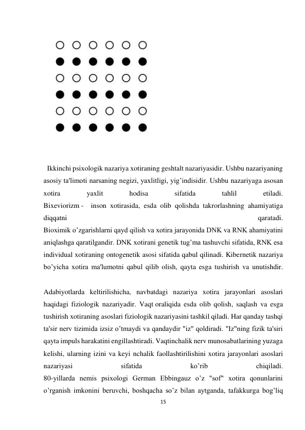 15 
 
 
 
  Ikkinchi psixologik nazariya xotiraning geshtalt nazariyasidir. Ushbu nazariyaning 
asosiy ta'limoti narsaning negizi, yaxlitligi, yig’indisidir. Ushbu nazariyaga asosan 
xotira 
yaxlit 
hodisa 
sifatida 
tahlil 
etiladi. 
Bixeviorizm -  inson xotirasida, esda olib qolishda takrorlashning ahamiyatiga 
diqqatni 
qaratadi.             
Bioximik o’zgarishlarni qayd qilish va xotira jarayonida DNK va RNK ahamiyatini 
aniqlashga qaratilgandir. DNK xotirani genetik tug’ma tashuvchi sifatida, RNK esa 
individual xotiraning ontogenetik asosi sifatida qabul qilinadi. Kibernetik nazariya 
bo’yicha xotira ma'lumotni qabul qilib olish, qayta esga tushirish va unutishdir. 
                                                                                                                                        
Adabiyotlarda keltirilishicha, navbatdagi nazariya xotira jarayonlari asoslari 
haqidagi fiziologik nazariyadir. Vaqt oraliqida esda olib qolish, saqlash va esga 
tushirish xotiraning asoslari fiziologik nazariyasini tashkil qiladi. Har qanday tashqi 
ta'sir nerv tizimida izsiz o’tmaydi va qandaydir "iz" qoldiradi. "Iz"ning fizik ta'siri 
qayta impuls harakatini engillashtiradi. Vaqtinchalik nerv munosabatlarining yuzaga 
kelishi, ularning izini va keyi nchalik faollashtirilishini xotira jarayonlari asoslari 
nazariyasi 
sifatida 
ko’rib 
chiqiladi. 
80-yillarda nemis psixologi German Ebbingauz o’z "sof" xotira qonunlarini 
o’rganish imkonini beruvchi, boshqacha so’z bilan aytganda, tafakkurga bog’liq 
