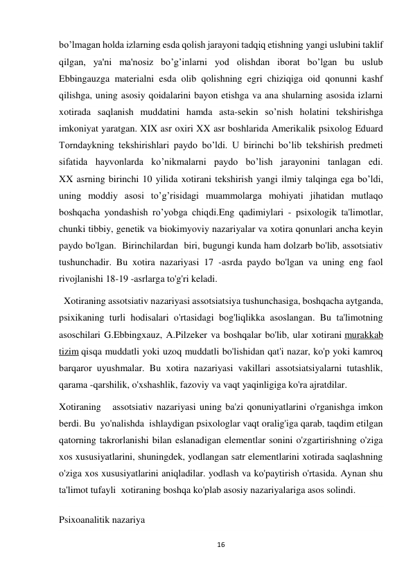 16 
 
bo’lmagan holda izlarning esda qolish jarayoni tadqiq etishning yangi uslubini taklif 
qilgan, ya'ni ma'nosiz bo’g’inlarni yod olishdan iborat bo’lgan bu uslub 
Ebbingauzga materialni esda olib qolishning egri chiziqiga oid qonunni kashf 
qilishga, uning asosiy qoidalarini bayon etishga va ana shularning asosida izlarni 
xotirada saqlanish muddatini hamda asta-sekin so’nish holatini tekshirishga 
imkoniyat yaratgan. XIX asr oxiri XX asr boshlarida Amerikalik psixolog Eduard 
Torndaykning tekshirishlari paydo bo’ldi. U birinchi bo’lib tekshirish predmeti 
sifatida hayvonlarda ko’nikmalarni paydo bo’lish jarayonini tanlagan edi. 
XX asrning birinchi 10 yilida xotirani tekshirish yangi ilmiy talqinga ega bo’ldi, 
uning moddiy asosi to’g’risidagi muammolarga mohiyati jihatidan mutlaqo 
boshqacha yondashish ro’yobga chiqdi.Eng qadimiylari - psixologik ta'limotlar, 
chunki tibbiy, genetik va biokimyoviy nazariyalar va xotira qonunlari ancha keyin 
paydo bo'lgan.  Birinchilardan  biri, bugungi kunda ham dolzarb bo'lib, assotsiativ 
tushunchadir. Bu xotira nazariyasi 17 -asrda paydo bo'lgan va uning eng faol 
rivojlanishi 18-19 -asrlarga to'g'ri keladi. 
  Xotiraning assotsiativ nazariyasi assotsiatsiya tushunchasiga, boshqacha aytganda, 
psixikaning turli hodisalari o'rtasidagi bog'liqlikka asoslangan. Bu ta'limotning 
asoschilari G.Ebbingxauz, A.Pilzeker va boshqalar bo'lib, ular xotirani murakkab 
tizim qisqa muddatli yoki uzoq muddatli bo'lishidan qat'i nazar, ko'p yoki kamroq 
barqaror uyushmalar. Bu xotira nazariyasi vakillari assotsiatsiyalarni tutashlik, 
qarama -qarshilik, o'xshashlik, fazoviy va vaqt yaqinligiga ko'ra ajratdilar. 
Xotiraning   assotsiativ nazariyasi uning ba'zi qonuniyatlarini o'rganishga imkon 
berdi. Bu  yo'nalishda  ishlaydigan psixologlar vaqt oralig'iga qarab, taqdim etilgan 
qatorning takrorlanishi bilan eslanadigan elementlar sonini o'zgartirishning o'ziga 
xos xususiyatlarini, shuningdek, yodlangan satr elementlarini xotirada saqlashning 
o'ziga xos xususiyatlarini aniqladilar. yodlash va ko'paytirish o'rtasida. Aynan shu 
ta'limot tufayli  xotiraning boshqa ko'plab asosiy nazariyalariga asos solindi. 
Psixoanalitik nazariya 
