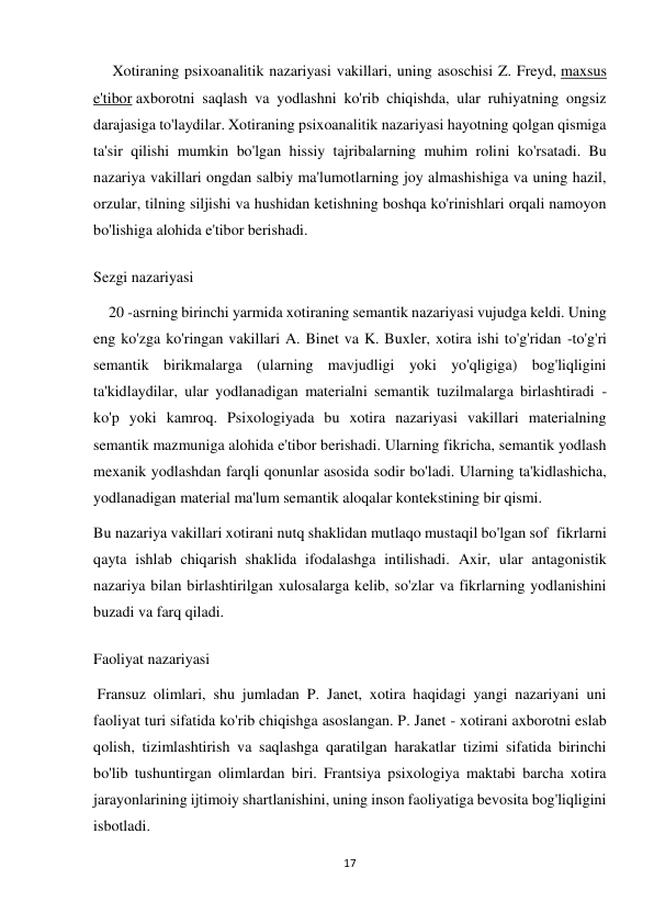 17 
 
     Xotiraning psixoanalitik nazariyasi vakillari, uning asoschisi Z. Freyd, maxsus 
e'tibor axborotni saqlash va yodlashni ko'rib chiqishda, ular ruhiyatning ongsiz 
darajasiga to'laydilar. Xotiraning psixoanalitik nazariyasi hayotning qolgan qismiga 
ta'sir qilishi mumkin bo'lgan hissiy tajribalarning muhim rolini ko'rsatadi. Bu 
nazariya vakillari ongdan salbiy ma'lumotlarning joy almashishiga va uning hazil, 
orzular, tilning siljishi va hushidan ketishning boshqa ko'rinishlari orqali namoyon 
bo'lishiga alohida e'tibor berishadi. 
Sezgi nazariyasi 
    20 -asrning birinchi yarmida xotiraning semantik nazariyasi vujudga keldi. Uning 
eng ko'zga ko'ringan vakillari A. Binet va K. Buxler, xotira ishi to'g'ridan -to'g'ri 
semantik birikmalarga (ularning mavjudligi yoki yo'qligiga) bog'liqligini 
ta'kidlaydilar, ular yodlanadigan materialni semantik tuzilmalarga birlashtiradi - 
ko'p yoki kamroq. Psixologiyada bu xotira nazariyasi vakillari materialning 
semantik mazmuniga alohida e'tibor berishadi. Ularning fikricha, semantik yodlash 
mexanik yodlashdan farqli qonunlar asosida sodir bo'ladi. Ularning ta'kidlashicha, 
yodlanadigan material ma'lum semantik aloqalar kontekstining bir qismi. 
Bu nazariya vakillari xotirani nutq shaklidan mutlaqo mustaqil bo'lgan sof  fikrlarni 
qayta ishlab chiqarish shaklida ifodalashga intilishadi. Axir, ular antagonistik 
nazariya bilan birlashtirilgan xulosalarga kelib, so'zlar va fikrlarning yodlanishini 
buzadi va farq qiladi. 
Faoliyat nazariyasi 
 Fransuz olimlari, shu jumladan P. Janet, xotira haqidagi yangi nazariyani uni 
faoliyat turi sifatida ko'rib chiqishga asoslangan. P. Janet - xotirani axborotni eslab 
qolish, tizimlashtirish va saqlashga qaratilgan harakatlar tizimi sifatida birinchi 
bo'lib tushuntirgan olimlardan biri. Frantsiya psixologiya maktabi barcha xotira 
jarayonlarining ijtimoiy shartlanishini, uning inson faoliyatiga bevosita bog'liqligini 
isbotladi. 
