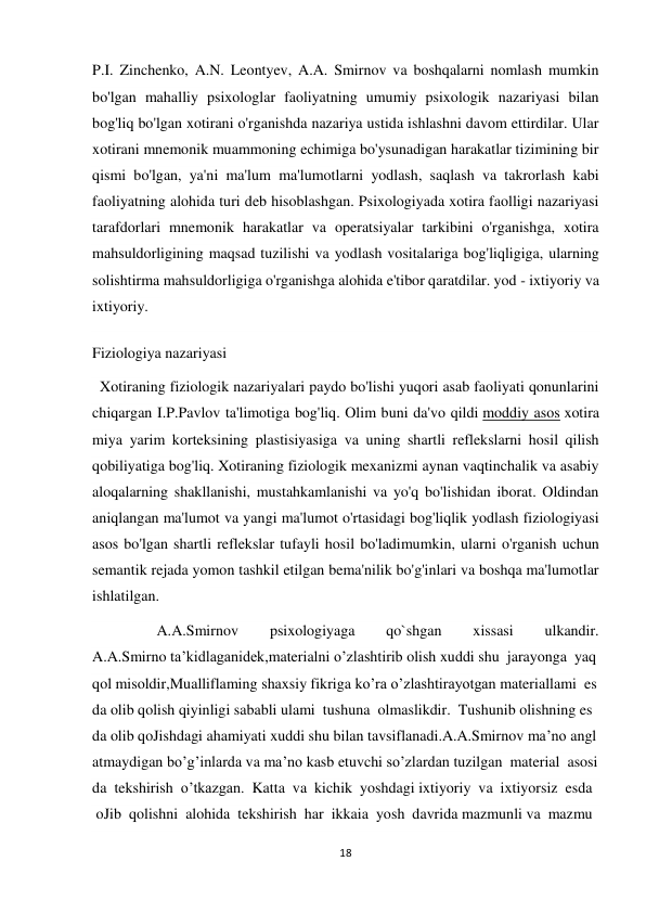 18 
 
P.I. Zinchenko, A.N. Leontyev, A.A. Smirnov va boshqalarni nomlash mumkin 
bo'lgan mahalliy psixologlar faoliyatning umumiy psixologik nazariyasi bilan 
bog'liq bo'lgan xotirani o'rganishda nazariya ustida ishlashni davom ettirdilar. Ular 
xotirani mnemonik muammoning echimiga bo'ysunadigan harakatlar tizimining bir 
qismi bo'lgan, ya'ni ma'lum ma'lumotlarni yodlash, saqlash va takrorlash kabi 
faoliyatning alohida turi deb hisoblashgan. Psixologiyada xotira faolligi nazariyasi 
tarafdorlari mnemonik harakatlar va operatsiyalar tarkibini o'rganishga, xotira 
mahsuldorligining maqsad tuzilishi va yodlash vositalariga bog'liqligiga, ularning 
solishtirma mahsuldorligiga o'rganishga alohida e'tibor qaratdilar. yod - ixtiyoriy va 
ixtiyoriy. 
Fiziologiya nazariyasi 
  Xotiraning fiziologik nazariyalari paydo bo'lishi yuqori asab faoliyati qonunlarini 
chiqargan I.P.Pavlov ta'limotiga bog'liq. Olim buni da'vo qildi moddiy asos xotira 
miya yarim korteksining plastisiyasiga va uning shartli reflekslarni hosil qilish 
qobiliyatiga bog'liq. Xotiraning fiziologik mexanizmi aynan vaqtinchalik va asabiy 
aloqalarning shakllanishi, mustahkamlanishi va yo'q bo'lishidan iborat. Oldindan 
aniqlangan ma'lumot va yangi ma'lumot o'rtasidagi bog'liqlik yodlash fiziologiyasi 
asos bo'lgan shartli reflekslar tufayli hosil bo'ladimumkin, ularni o'rganish uchun 
semantik rejada yomon tashkil etilgan bema'nilik bo'g'inlari va boshqa ma'lumotlar 
ishlatilgan. 
                 A.A.Smirnov 
psixologiyaga 
qo`shgan 
xissasi 
ulkandir. 
A.A.Smirno ta’kidlaganidek,materialni o’zlashtirib olish xuddi shu  jarayonga  yaq
qol misoldir,Mualliflaming shaxsiy fikriga ko’ra o’zlashtirayotgan materiallami  es
da olib qolish qiyinligi sababli ulami  tushuna  olmaslikdir.  Tushunib olishning es
da olib qoJishdagi ahamiyati xuddi shu bilan tavsiflanadi.A.A.Smirnov ma’no angl
atmaydigan bo’g’inlarda va ma’no kasb etuvchi so’zlardan tuzilgan  material  asosi
da  tekshirish  o’tkazgan.  Katta  va  kichik  yoshdagi ixtiyoriy  va  ixtiyorsiz  esda 
 oJib  qolishni  alohida  tekshirish  har  ikkaia  yosh  davrida mazmunli va  mazmu
