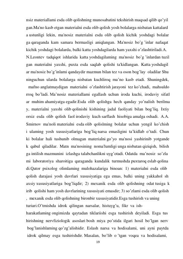 19 
 
nsiz materiallami esda olib qolishning munosabatini tekshirish maqsad qilib qo’yil
gan.Ma'no kasb etgan materialni esda olib qolish yosh bolalarga nisbatan kattalard
a ustunligi  lekin,  ma'nosiz  materialni  esda  olib  qolish  kichik  yoshdagi  bolalar
ga qaraganda  kam  samara  bermasligi  aniqlangan.  Ma'nosiz  bo’g ’inlar  nafaqat 
kichik yoshdagi bolalarda, balki katta yoshdagilarda ham yaxshi o’zlashtiriladi.A.
N.Leontev  tadqiqot  ishlarida  katta yoshdagilaming  ma'nosiz  bo’g ’inlardan tuzil
gan  materialni  yaxshi,  puxta  esda  saqlab  qolishi  ta'kidlangan.  Katta yoshdagil
ar ma'nosiz bo’g’inlami qandaydir mazmun bilan tez va oson bog’lay  oladilar Shu
ninguchun  ularda  bolalarga  nisbatan  kuchliroq  ma’no  kasb  etadi.  Shuningdek,
  mafno anglatmaydigan  materialni  o’zlashtirish jarayoni  tez ko’chadi,  mahsuldo
rroq  bo’ladi. Ma’nosiz  materiallami  egallash  uchun  iroda  kuchi,  irodaviy  sifatl
ar  muhim ahamiyatga egadir.Esda  olib  qolishga  hech  qanday  yo’nalish  berilma
y,  materialni  yaxshi  olib qolinishi  kishining  jadal  faoliyati  bilan  bog’liq.  Ixtiy
orsiz  esda  olib  qolish  faol irodaviy  kuch sarflash  hisobiga amalga oshadi.  A.A.
Smirnov  ma'noli materialni  esda olib  qolislming  bolalar  uchun  yengil  ko’chish
i  ulaming  yosh  xususiyatlariga  bog’liq narsa  emasligini  ta’kidlab  o’tadi.  Chun
ki  bolalar  hali  tushunib  olmagan  materialni go’yo  ma'nosi  yashirinib  yotgande
k  qabul  qiladilar.  Matn  ma'nosining  noma'lumligi unga nisbatan qiziqish,  bilish
ga intilish mazmunini  izlashga talabchanlikni uyg’otadi. Odatda  ma’nosiz  so’zla
mi  laboratoriya  sharoitiga  qaraganda  kundalik  turmushda puxtaroq eslab qolina
di.Qator  psixolog  olimlaming  mulohazalariga  binoan:  1)  materialni  esda  olib 
qolish  darajasi  yosh  davrlari  xususiyatiga  ega  emas,  balki  uning  yakkahol  sh
axsiy xususiyatlariga  bog’liqdir;  2)  mexanik  esda  olib  qolishning  odat tusiga  k
irib  qolishi ham yosh davrlarining xususiyati emasdir; 3) so’zlami esda olib qolish
,  mexanik esda olib qolishning bironbir xususiyatidir.Esga tushirish va uning 
turiari.O’tmishda  idrok  qilingan  narsalar,  histuyg’u,  fikr  va  ish-
harakatlaming ongimizda  qaytadan  tiklariishi  esga  tushirish  deyiladi.  Esga  tus
hirishning  nervfiziologik  asoslari bosh  miya  po’stida  ilgari  hosil  bo’lgan  nerv 
 bog’lanishlaming qo’zg’alishidir.  Eslash  narsa  va  hodisalami,  uni  ayni  paytda 
 idrok  qilmay  esga  tushirishdir. Masalan,  bo’lib  o ’tgan  voqea  va  hodisalami,  
