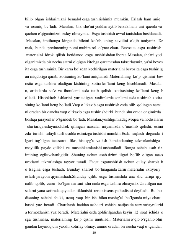 20 
 
bilib  olgan  ishlarimizni  bemalol esga tushirishimiz  mumkin.  Eslash  ham  aniq  
va  noaniq  bc’Iadi.  Masalan,  biz  she'mi yoddan aytib bersak ham  uni  qaerda va 
qachon e'qiganimizni  eslay olmaymiz.  Esga tushirish avval tanishdan boshlanadi. 
 Masalan,  imtihonga  kirganda  biletni  ko’rib, uning  savolini  o’qib  taniymiz.  De
mak,  bunda  predmetning nomi muhim rol  o’ynar ekan.  Bevosita  esga  tushirish 
 materialni  idrok  qilish  ketidanoq  esga  tushirishdan iborat. Masalan, she'mi yod 
olganimizda bir necha satrni o’qigan kitobga qaramasdan takrorlaymiz, ya'ni bevos
ita esga tushirainiz. Bir karra ko’zdan kechirilgan materialni bevosita esga tushirilg
an miqdoriga qarab, xotiraning ko’lami aniqlanadi.Materialning  ko’p  qismini  bev
osita  esga  tushira  oladigan  kishining  xotira ko’lami  keng  hisoblanadi.  Masala
n,  artistlarda  so’z  va  iboralami  esda  tutib  qolish  xotirasining  ko’lami  keng  b
o’ladi.  Hisobkitob  ishlarini  yuritadigan  xodimlarda sonlami esda tushirish xotira
sining ko’lami keng bo’ladi.Vaqt o ’tkazib esga tushirish esda olib  qolingan narsa
ni oradan bir qancha vaqt o’tkazib esga tushirishdirki. bunda shu orada ongimizda 
boshqa jarayonlar o’tgandek bo’ladi. Masalan,yoshligimizdagivoqea va hodisalarni
  shu tariqa eslaymiz.Idrok  qilingan  narsalar  miyamizda  o’mashib  qolishi.  esimi
zda  turishi  tufayli turli usulda esimizga tushishi mumkin.Esda  saqlash  deganda  i
lgari  tug’ilgan  taassurot,  fikr,  histuyg’u  va  ish- harakatlaming  takrorlanishiga  
moyiilik  paydo  qilishi  va  mustahkamlanishi tushuniladi.  Bunga  sabab  asab  tiz
imining  egiluvchanligidir.  Shuning  uchun  asab tizimi  ilgari  bo’lib  o’tgan  taass
urotlarni  takrorlashga  tayyor  turadi.  Faqat  esgatushirish  uchun  qulay  sharoit  b
o’Isagina  esga  tushadi.  Bunday  sharoit  bo’lmaganda zarur materialni  ixtiyoriy 
eslash jarayoni qiyinlashadi.Shunday  qilib,  esga  tushirishda  ana  shu  tariqa  qiy
nalib  qolib,  zarur  bo’lgan narsani  shu onda esga tushira olmaymiz.Unutilgan nar
salarni yana xotirada qaytadan tiklanishi  rerainissensiya hodisasi deyiladi.  Bu  ho
disaning  sababi  shuki,  uzoq  vaqt  bir  ish  bilan mashg’ul  bo’lganda miya charc
hashi  yuz  beradi.  Charchash  haddan tashqari  oshishi natijasida nerv xujayralarid
a tormozlanish yuz beradi.  Materialni esda qoldirilgandan keyin  12  soat  ichida  e
sga  tushirilsa,  materialning  ko’p  qismi  unutiladi.  Materialni o’qib o’rganib olin
gandan keyinoq uni yaxshi xotirlay olmay, ammo oradan bir necha vaqt o’tgandan 
