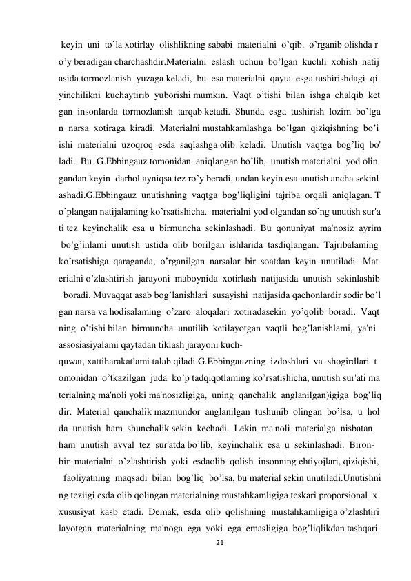 21 
 
 keyin  uni  to’la xotirlay  olishlikning sababi  materialni  o’qib.  o’rganib olishda r
o’y beradigan charchashdir.Materialni  eslash  uchun  bo’lgan  kuchli  xohish  natij
asida tormozlanish  yuzaga keladi,  bu  esa materialni  qayta  esga tushirishdagi  qi
yinchilikni  kuchaytirib  yuborishi mumkin.  Vaqt  o’tishi  bilan  ishga  chalqib  ket
gan  insonlarda  tormozlanish  tarqab ketadi.  Shunda  esga  tushirish  lozim  bo’lga
n  narsa  xotiraga  kiradi.  Materialni mustahkamlashga  bo’lgan  qiziqishning  bo’i
ishi  materialni  uzoqroq  esda  saqlashga olib  keladi.  Unutish  vaqtga  bog’liq  bo'
ladi.  Bu  G.Ebbingauz tomonidan  aniqlangan bo’lib,  unutish materialni  yod olin
gandan keyin  darhol ayniqsa tez ro’y beradi, undan keyin esa unutish ancha sekinl
ashadi.G.Ebbingauz  unutishning  vaqtga  bog’liqligini  tajriba  orqali  aniqlagan. T
o’plangan natijalaming ko’rsatishicha.  materialni yod olgandan so’ng unutish sur'a
ti tez  keyinchalik  esa  u  birmuncha  sekinlashadi.  Bu  qonuniyat  ma'nosiz  ayrim
 bo’g’inlami  unutish  ustida  olib  borilgan  ishlarida  tasdiqlangan.  Tajribalaming 
ko’rsatishiga  qaraganda,  o’rganilgan  narsalar  bir  soatdan  keyin  unutiladi.  Mat
erialni o’zlashtirish  jarayoni  maboynida  xotirlash  natijasida  unutish  sekinlashib
  boradi. Muvaqqat asab bog’lanishlari  susayishi  natijasida qachonlardir sodir bo’l
gan narsa va hodisalaming  o’zaro  aloqalari  xotiradasekin  yo’qolib  boradi.  Vaqt
ning  o’tishi bilan  birmuncha  unutilib  ketilayotgan  vaqtli  bog’lanishlami,  ya'ni  
assosiasiyalami qaytadan tiklash jarayoni kuch-
quwat, xattiharakatlami talab qiladi.G.Ebbingauzning  izdoshlari  va  shogirdlari  t
omonidan  o’tkazilgan  juda  ko’p tadqiqotlaming ko’rsatishicha, unutish sur'ati ma
terialning ma'noli yoki ma'nosizligiga,  uning  qanchalik  anglanilgan)igiga  bog’liq
dir.  Material  qanchalik mazmundor  anglanilgan  tushunib  olingan  bo’lsa,  u  hol
da  unutish  ham  shunchalik sekin  kechadi.  Lekin  ma'noli  materialga  nisbatan  
ham  unutish  avval  tez  sur'atda bo’lib,  keyinchalik  esa  u  sekinlashadi.  Biron-
bir  materialni  o’zlashtirish  yoki  esdaolib  qolish  insonning ehtiyojlari, qiziqishi,
  faoliyatning  maqsadi  bilan  bog’liq  bo’lsa, bu material sekin unutiladi.Unutishni
ng teziigi esda olib qolingan materialning mustahkamligiga teskari proporsional  x
xususiyat  kasb  etadi.  Demak,  esda  olib  qolishning  mustahkamligiga o’zlashtiri
layotgan  materialning  ma'noga  ega  yoki  ega  emasligiga  bog’liqlikdan tashqari 
