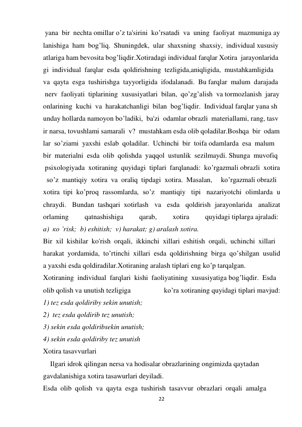 22 
 
 yana  bir  nechta omillar o’z ta'sirini  ko’rsatadi  va  uning  faoliyat  mazmuniga ay
lanishiga  ham  bog’liq.  Shuningdek,  ular  shaxsning  shaxsiy,  individual xususiy
atlariga ham bevosita bog’liqdir.Xotiradagi individual farqlar Xotira  jarayonlarida
gi  individual  farqlar  esda  qoldirishning  tezligida,aniqligida,  mustahkamligida  
va  qayta  esga  tushirishga  tayyorligida  ifodalanadi.  Bu farqlar  malum  darajada 
 nerv  faoliyati  tiplarining  xususiyatlari  bilan,  qo’zg’alish  va tormozlanish  jaray
onlarining  kuchi  va  harakatchanligi  bilan  bog’liqdir.  Individual farqlar yana sh
unday hollarda namoyon bo’ladiki,  ba'zi  odamlar obrazli  materiallami, rang, tasv
ir narsa, tovushlami samarali  v?  mustahkam esda olib qoladilar.Boshqa  bir  odam
lar  so’ziami  yaxshi  eslab  qoladilar.  Uchinchi  bir  toifa odamlarda  esa  malum  
bir  materialni  esda  olib  qolishda  yaqqol  ustunlik  sezilmaydi. Shunga  muvofiq 
 psixologiyada  xotiraning  quyidagi  tiplari  farqlanadi:  ko’rgazmali obrazli  xotira
  so’z  mantiqiy  xotira  va  oraliq  tipdagi  xotira.  Masalan,   ko’rgazmali obrazli  
xotira  tipi  ko’proq  rassomlarda,  so’z   mantiqiy   tipi   nazariyotchi  olimlarda  u
chraydi.   Bundan  tashqari  xotirlash   va   esda   qoldirish  jarayonlarida   analizat
orlaming 
 qatnashishiga 
 qarab, 
 xotira  
quyidagi tiplarga ajraladi:  
a)  ко ’risk;  b) eshitish;  v) harakat; g) aralash xotira. 
Bir  xil  kishilar  ko'rish  orqali,  ikkinchi  xillari  eshitish  orqali,  uchinchi  xillari  
harakat  yordamida,  to’rtinchi  xillari  esda  qoldirishning  birga  qo’shilgan  usulid
a yaxshi esda qoldiradilar.Xotiraning aralash tiplari eng ko’p tarqalgan. 
Xotiraning  individual  farqlari  kishi  faoliyatining  xususiyatiga bog’liqdir.  Esda  
olib qolish va unutish tezligiga 
ko’ra xotiraning quyidagi tiplari mavjud: 
1) tez esda qoldiriby sekin unutish; 
2)  tez esda qoldirib tez unutish; 
3) sekin esda qoldiribsekin unutish; 
4) sekin esda qoldiriby tez unutish 
Xotira tasavvurlari  
    Ilgari idrok qilingan nersa va hodisalar obrazlarining ongimizda qaytadan  
gavdalanishiga xotira tasawurlari deyiladi. 
Esda  olib  qolish  va  qayta  esga  tushirish  tasavvur  obrazlari  orqali  amalga  
