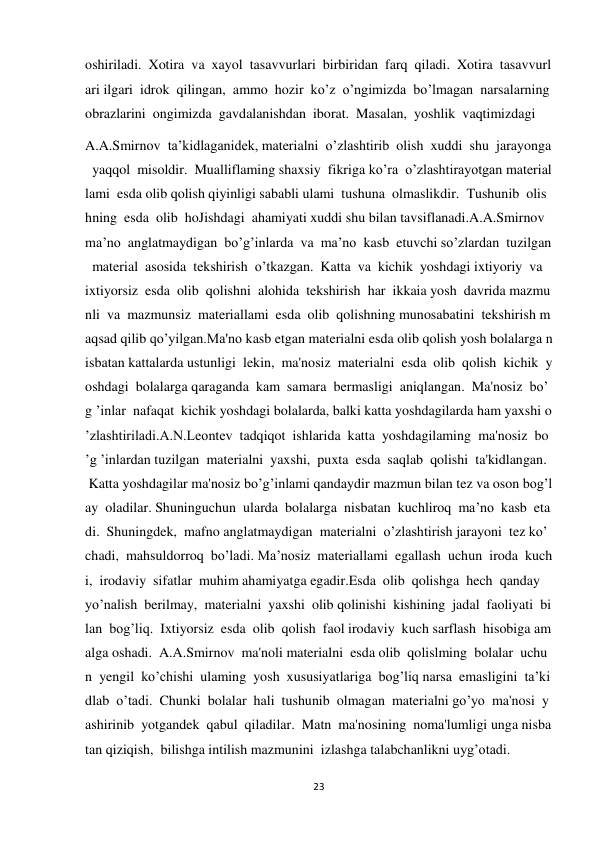 23 
 
oshiriladi.  Xotira  va  xayol  tasavvurlari  birbiridan  farq  qiladi.  Xotira  tasavvurl
ari ilgari  idrok  qilingan,  ammo  hozir  ko’z  o’ngimizda  bo’lmagan  narsalarning  
obrazlarini  ongimizda  gavdalanishdan  iborat.  Masalan,  yoshlik  vaqtimizdagi 
A.A.Smirnov  ta’kidlaganidek, materialni  o’zlashtirib  olish  xuddi  shu  jarayonga
  yaqqol  misoldir.  Mualliflaming shaxsiy  fikriga ko’ra  o’zlashtirayotgan material
lami  esda olib qolish qiyinligi sababli ulami  tushuna  olmaslikdir.  Tushunib  olis
hning  esda  olib  hoJishdagi  ahamiyati xuddi shu bilan tavsiflanadi.A.A.Smirnov  
ma’no  anglatmaydigan  bo’g’inlarda  va  ma’no  kasb  etuvchi so’zlardan  tuzilgan
  material  asosida  tekshirish  o’tkazgan.  Katta  va  kichik  yoshdagi ixtiyoriy  va  
ixtiyorsiz  esda  olib  qolishni  alohida  tekshirish  har  ikkaia yosh  davrida mazmu
nli  va  mazmunsiz  materiallami  esda  olib  qolishning munosabatini  tekshirish m
aqsad qilib qo’yilgan.Ma'no kasb etgan materialni esda olib qolish yosh bolalarga n
isbatan kattalarda ustunligi  lekin,  ma'nosiz  materialni  esda  olib  qolish  kichik  y
oshdagi  bolalarga qaraganda  kam  samara  bermasligi  aniqlangan.  Ma'nosiz  bo’
g ’inlar  nafaqat  kichik yoshdagi bolalarda, balki katta yoshdagilarda ham yaxshi o
’zlashtiriladi.A.N.Leontev  tadqiqot  ishlarida  katta  yoshdagilaming  ma'nosiz  bo
’g ’inlardan tuzilgan  materialni  yaxshi,  puxta  esda  saqlab  qolishi  ta'kidlangan. 
 Katta yoshdagilar ma'nosiz bo’g’inlami qandaydir mazmun bilan tez va oson bog’l
ay  oladilar. Shuninguchun  ularda  bolalarga  nisbatan  kuchliroq  ma’no  kasb  eta
di.  Shuningdek,  mafno anglatmaydigan  materialni  o’zlashtirish jarayoni  tez ko’
chadi,  mahsuldorroq  bo’ladi. Ma’nosiz  materiallami  egallash  uchun  iroda  kuch
i,  irodaviy  sifatlar  muhim ahamiyatga egadir.Esda  olib  qolishga  hech  qanday  
yo’nalish  berilmay,  materialni  yaxshi  olib qolinishi  kishining  jadal  faoliyati  bi
lan  bog’liq.  Ixtiyorsiz  esda  olib  qolish  faol irodaviy  kuch sarflash  hisobiga am
alga oshadi.  A.A.Smirnov  ma'noli materialni  esda olib  qolislming  bolalar  uchu
n  yengil  ko’chishi  ulaming  yosh  xususiyatlariga  bog’liq narsa  emasligini  ta’ki
dlab  o’tadi.  Chunki  bolalar  hali  tushunib  olmagan  materialni go’yo  ma'nosi  y
ashirinib  yotgandek  qabul  qiladilar.  Matn  ma'nosining  noma'lumligi unga nisba
tan qiziqish,  bilishga intilish mazmunini  izlashga talabchanlikni uyg’otadi.  
