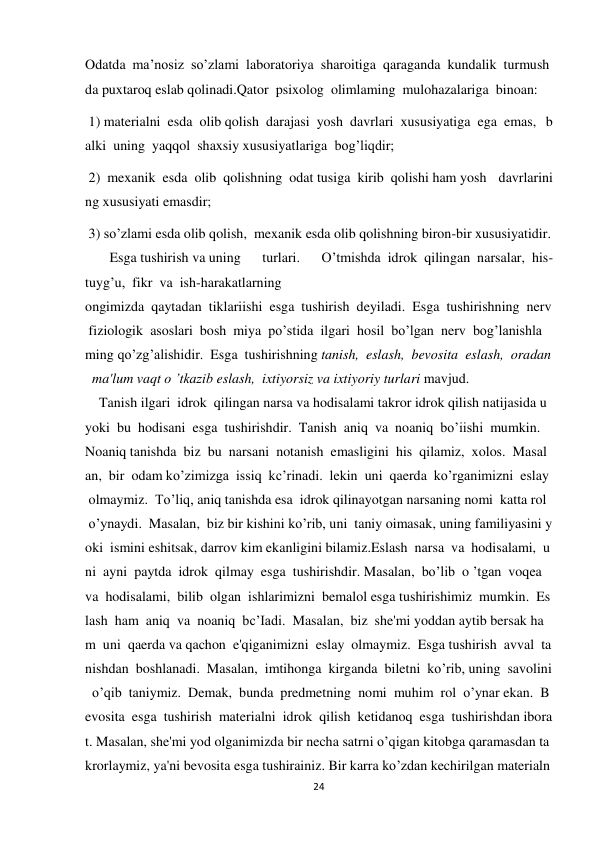 24 
 
Odatda  ma’nosiz  so’zlami  laboratoriya  sharoitiga  qaraganda  kundalik  turmush
da puxtaroq eslab qolinadi.Qator  psixolog  olimlaming  mulohazalariga  binoan:  
 1) materialni  esda  olib qolish  darajasi  yosh  davrlari  xususiyatiga  ega  emas,  b
alki  uning  yaqqol  shaxsiy xususiyatlariga  bog’liqdir;  
 2)  mexanik  esda  olib  qolishning  odat tusiga  kirib  qolishi ham yosh  davrlarini
ng xususiyati emasdir; 
 3) so’zlami esda olib qolish,  mexanik esda olib qolishning biron-bir xususiyatidir. 
       Esga tushirish va uning 
turlari. 
O’tmishda  idrok  qilingan  narsalar,  his-
tuyg’u,  fikr  va  ish-harakatlarning   
ongimizda  qaytadan  tiklariishi  esga  tushirish  deyiladi.  Esga  tushirishning  nerv
 fiziologik  asoslari  bosh  miya  po’stida  ilgari  hosil  bo’lgan  nerv  bog’lanishla
ming qo’zg’alishidir.  Esga  tushirishning tanish,  eslash,  bevosita  eslash,  oradan
  ma'lum vaqt о ’tkazib eslash,  ixtiyorsiz va ixtiyoriy turlari mavjud. 
    Tanish ilgari  idrok  qilingan narsa va hodisalami takror idrok qilish natijasida u  
yoki  bu  hodisani  esga  tushirishdir.  Tanish  aniq  va  noaniq  bo’iishi  mumkin.  
Noaniq tanishda  biz  bu  narsani  notanish  emasligini  his  qilamiz,  xolos.  Masal
an,  bir  odam ko’zimizga  issiq  kc’rinadi.  lekin  uni  qaerda  ko’rganimizni  eslay 
 olmaymiz.  To’liq, aniq tanishda esa  idrok qilinayotgan narsaning nomi  katta rol 
 o’ynaydi.  Masalan,  biz bir kishini ko’rib, uni  taniy oimasak, uning familiyasini y
oki  ismini eshitsak, darrov kim ekanligini bilamiz.Eslash  narsa  va  hodisalami,  u
ni  ayni  paytda  idrok  qilmay  esga  tushirishdir. Masalan,  bo’lib  o ’tgan  voqea  
va  hodisalami,  bilib  olgan  ishlarimizni  bemalol esga tushirishimiz  mumkin.  Es
lash  ham  aniq  va  noaniq  bc’Iadi.  Masalan,  biz  she'mi yoddan aytib bersak ha
m  uni  qaerda va qachon  e'qiganimizni  eslay  olmaymiz.  Esga tushirish  avval  ta
nishdan  boshlanadi.  Masalan,  imtihonga  kirganda  biletni  ko’rib, uning  savolini
  o’qib  taniymiz.  Demak,  bunda  predmetning  nomi  muhim  rol  o’ynar ekan.  B
evosita  esga  tushirish  materialni  idrok  qilish  ketidanoq  esga  tushirishdan ibora
t. Masalan, she'mi yod olganimizda bir necha satrni o’qigan kitobga qaramasdan ta
krorlaymiz, ya'ni bevosita esga tushirainiz. Bir karra ko’zdan kechirilgan materialn
