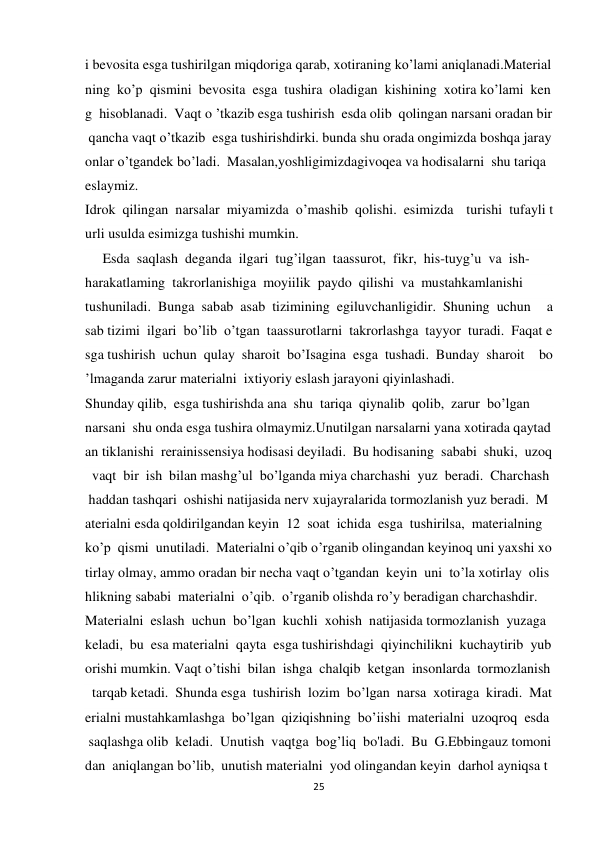 25 
 
i bevosita esga tushirilgan miqdoriga qarab, xotiraning ko’lami aniqlanadi.Material
ning  ko’p  qismini  bevosita  esga  tushira  oladigan  kishining  xotira ko’lami  ken
g  hisoblanadi.  Vaqt o ’tkazib esga tushirish  esda olib  qolingan narsani oradan bir
 qancha vaqt o’tkazib  esga tushirishdirki. bunda shu orada ongimizda boshqa jaray
onlar o’tgandek bo’ladi.  Masalan,yoshligimizdagivoqea va hodisalarni  shu tariqa 
eslaymiz. 
Idrok  qilingan  narsalar  miyamizda  o’mashib  qolishi.  esimizda   turishi  tufayli t
urli usulda esimizga tushishi mumkin. 
     Esda  saqlash  deganda  ilgari  tug’ilgan  taassurot,  fikr,  his-tuyg’u  va  ish-  
harakatlaming  takrorlanishiga  moyiilik  paydo  qilishi  va  mustahkamlanishi  
tushuniladi.  Bunga  sabab  asab  tizimining  egiluvchanligidir.  Shuning  uchun   a
sab tizimi  ilgari  bo’lib  o’tgan  taassurotlarni  takrorlashga  tayyor  turadi.  Faqat e
sga tushirish  uchun  qulay  sharoit  bo’Isagina  esga  tushadi.  Bunday  sharoit   bo
’lmaganda zarur materialni  ixtiyoriy eslash jarayoni qiyinlashadi. 
Shunday qilib,  esga tushirishda ana  shu  tariqa  qiynalib  qolib,  zarur  bo’lgan  
narsani  shu onda esga tushira olmaymiz.Unutilgan narsalarni yana xotirada qaytad
an tiklanishi  rerainissensiya hodisasi deyiladi.  Bu hodisaning  sababi  shuki,  uzoq
  vaqt  bir  ish  bilan mashg’ul  bo’lganda miya charchashi  yuz  beradi.  Charchash 
 haddan tashqari  oshishi natijasida nerv xujayralarida tormozlanish yuz beradi.  M
aterialni esda qoldirilgandan keyin  12  soat  ichida  esga  tushirilsa,  materialning  
ko’p  qismi  unutiladi.  Materialni o’qib o’rganib olingandan keyinoq uni yaxshi xo
tirlay olmay, ammo oradan bir necha vaqt o’tgandan  keyin  uni  to’la xotirlay  olis
hlikning sababi  materialni  o’qib.  o’rganib olishda ro’y beradigan charchashdir. 
Materialni  eslash  uchun  bo’lgan  kuchli  xohish  natijasida tormozlanish  yuzaga  
keladi,  bu  esa materialni  qayta  esga tushirishdagi  qiyinchilikni  kuchaytirib  yub
orishi mumkin. Vaqt o’tishi  bilan  ishga  chalqib  ketgan  insonlarda  tormozlanish
  tarqab ketadi.  Shunda esga  tushirish  lozim  bo’lgan  narsa  xotiraga  kiradi.  Mat
erialni mustahkamlashga  bo’lgan  qiziqishning  bo’iishi  materialni  uzoqroq  esda 
 saqlashga olib  keladi.  Unutish  vaqtga  bog’liq  bo'ladi.  Bu  G.Ebbingauz tomoni
dan  aniqlangan bo’lib,  unutish materialni  yod olingandan keyin  darhol ayniqsa t
