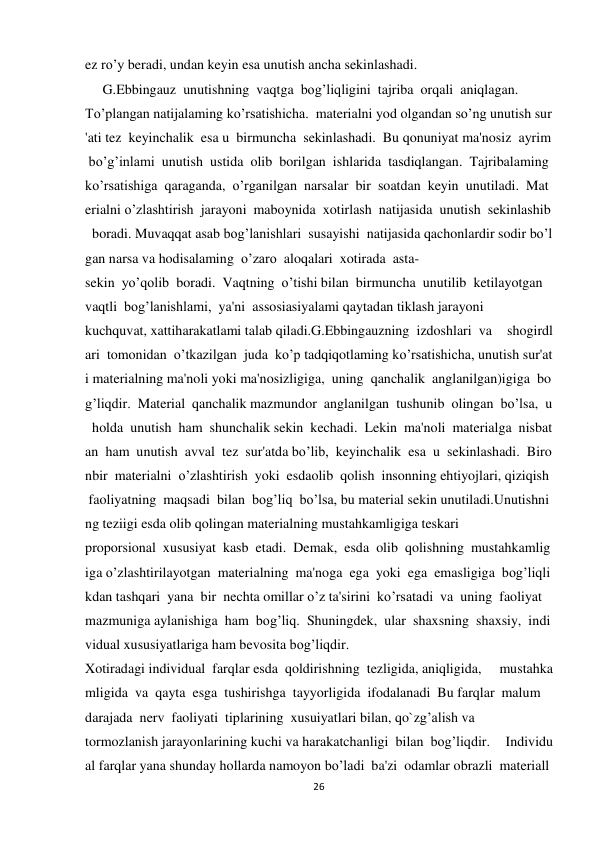 26 
 
ez ro’y beradi, undan keyin esa unutish ancha sekinlashadi. 
     G.Ebbingauz  unutishning  vaqtga  bog’liqligini  tajriba  orqali  aniqlagan.  
To’plangan natijalaming ko’rsatishicha.  materialni yod olgandan so’ng unutish sur
'ati tez  keyinchalik  esa u  birmuncha  sekinlashadi.  Bu qonuniyat ma'nosiz  ayrim
 bo’g’inlami  unutish  ustida  olib  borilgan  ishlarida  tasdiqlangan.  Tajribalaming 
ko’rsatishiga  qaraganda,  o’rganilgan  narsalar  bir  soatdan  keyin  unutiladi.  Mat
erialni o’zlashtirish  jarayoni  maboynida  xotirlash  natijasida  unutish  sekinlashib
  boradi. Muvaqqat asab bog’lanishlari  susayishi  natijasida qachonlardir sodir bo’l
gan narsa va hodisalaming  o’zaro  aloqalari  xotirada  asta-
sekin  yo’qolib  boradi.  Vaqtning  o’tishi bilan  birmuncha  unutilib  ketilayotgan  
vaqtli  bog’lanishlami,  ya'ni  assosiasiyalami qaytadan tiklash jarayoni  
kuchquvat, xattiharakatlami talab qiladi.G.Ebbingauzning  izdoshlari  va   shogirdl
ari  tomonidan  o’tkazilgan  juda  ko’p tadqiqotlaming ko’rsatishicha, unutish sur'at
i materialning ma'noli yoki ma'nosizligiga,  uning  qanchalik  anglanilgan)igiga  bo
g’liqdir.  Material  qanchalik mazmundor  anglanilgan  tushunib  olingan  bo’lsa,  u
  holda  unutish  ham  shunchalik sekin  kechadi.  Lekin  ma'noli  materialga  nisbat
an  ham  unutish  avval  tez  sur'atda bo’lib,  keyinchalik  esa  u  sekinlashadi.  Biro
nbir  materialni  o’zlashtirish  yoki  esdaolib  qolish  insonning ehtiyojlari, qiziqish 
 faoliyatning  maqsadi  bilan  bog’liq  bo’lsa, bu material sekin unutiladi.Unutishni
ng teziigi esda olib qolingan materialning mustahkamligiga teskari  
proporsional  xususiyat  kasb  etadi.  Demak,  esda  olib  qolishning  mustahkamlig
iga o’zlashtirilayotgan  materialning  ma'noga  ega  yoki  ega  emasligiga  bog’liqli
kdan tashqari  yana  bir  nechta omillar o’z ta'sirini  ko’rsatadi  va  uning  faoliyat  
mazmuniga aylanishiga  ham  bog’liq.  Shuningdek,  ular  shaxsning  shaxsiy,  indi
vidual xususiyatlariga ham bevosita bog’liqdir. 
Xotiradagi individual  farqlar esda  qoldirishning  tezligida, aniqligida,   mustahka
mligida  va  qayta  esga  tushirishga  tayyorligida  ifodalanadi  Bu farqlar  malum  
darajada  nerv  faoliyati  tiplarining  xusuiyatlari bilan, qo`zg’alish va 
tormozlanish jarayonlarining kuchi va harakatchanligi  bilan  bog’liqdir.   Individu
al farqlar yana shunday hollarda namoyon bo’ladi  ba'zi  odamlar obrazli  materiall
