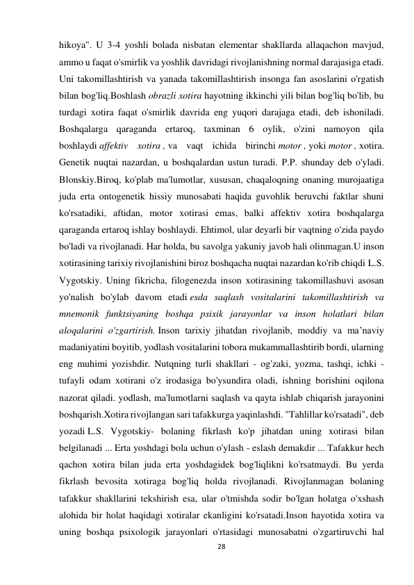 28 
 
hikoya". U 3-4 yoshli bolada nisbatan elementar shakllarda allaqachon mavjud, 
ammo u faqat o'smirlik va yoshlik davridagi rivojlanishning normal darajasiga etadi. 
Uni takomillashtirish va yanada takomillashtirish insonga fan asoslarini o'rgatish 
bilan bog'liq.Boshlash obrazli xotira hayotning ikkinchi yili bilan bog'liq bo'lib, bu 
turdagi xotira faqat o'smirlik davrida eng yuqori darajaga etadi, deb ishoniladi. 
Boshqalarga qaraganda ertaroq, taxminan 6 oylik, o'zini namoyon qila 
boshlaydi affektiv xotira , va vaqt ichida birinchi motor , yoki motor , xotira. 
Genetik nuqtai nazardan, u boshqalardan ustun turadi. P.P. shunday deb o'yladi. 
Blonskiy.Biroq, ko'plab ma'lumotlar, xususan, chaqaloqning onaning murojaatiga 
juda erta ontogenetik hissiy munosabati haqida guvohlik beruvchi faktlar shuni 
ko'rsatadiki, aftidan, motor xotirasi emas, balki affektiv xotira boshqalarga 
qaraganda ertaroq ishlay boshlaydi. Ehtimol, ular deyarli bir vaqtning o'zida paydo 
bo'ladi va rivojlanadi. Har holda, bu savolga yakuniy javob hali olinmagan.U inson 
xotirasining tarixiy rivojlanishini biroz boshqacha nuqtai nazardan ko'rib chiqdi L.S. 
Vygotskiy. Uning fikricha, filogenezda inson xotirasining takomillashuvi asosan 
yo'nalish bo'ylab davom etadi esda saqlash vositalarini takomillashtirish va 
mnemonik funktsiyaning boshqa psixik jarayonlar va inson holatlari bilan 
aloqalarini o'zgartirish. Inson tarixiy jihatdan rivojlanib, moddiy va ma’naviy 
madaniyatini boyitib, yodlash vositalarini tobora mukammallashtirib bordi, ularning 
eng muhimi yozishdir. Nutqning turli shakllari - og'zaki, yozma, tashqi, ichki - 
tufayli odam xotirani o'z irodasiga bo'ysundira oladi, ishning borishini oqilona 
nazorat qiladi. yodlash, ma'lumotlarni saqlash va qayta ishlab chiqarish jarayonini 
boshqarish.Xotira rivojlangan sari tafakkurga yaqinlashdi. "Tahlillar ko'rsatadi", deb 
yozadi L.S. Vygotskiy- bolaning fikrlash ko'p jihatdan uning xotirasi bilan 
belgilanadi ... Erta yoshdagi bola uchun o'ylash - eslash demakdir ... Tafakkur hech 
qachon xotira bilan juda erta yoshdagidek bog'liqlikni ko'rsatmaydi. Bu yerda 
fikrlash bevosita xotiraga bog'liq holda rivojlanadi. Rivojlanmagan bolaning 
tafakkur shakllarini tekshirish esa, ular o'tmishda sodir bo'lgan holatga o'xshash 
alohida bir holat haqidagi xotiralar ekanligini ko'rsatadi.Inson hayotida xotira va 
uning boshqa psixologik jarayonlari o'rtasidagi munosabatni o'zgartiruvchi hal 
