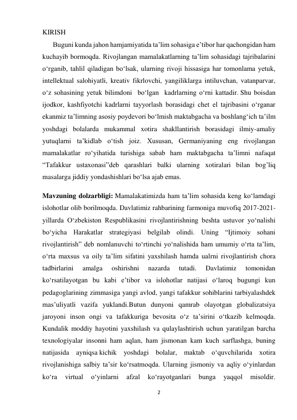 2 
 
KIRISH 
      Buguni kunda jahon hamjamiyatida ta’lim sohasiga e’tibor har qachongidan ham 
kuchayib bormoqda. Rivojlangan mamalakatlarning ta’lim sohasidagi tajribalarini 
o‘rganib, tahlil qiladigan bo‘lsak, ularning rivoji hissasiga har tomonlama yetuk, 
intellektual salohiyatli, kreativ fikrlovchi, yangiliklarga intiluvchan, vatanparvar, 
o‘z sohasining yetuk bilimdoni  bo‘lgan  kadrlarning o‘rni kattadir. Shu boisdan 
ijodkor, kashfiyotchi kadrlarni tayyorlash borasidagi chet el tajribasini o‘rganar 
ekanmiz ta’limning asosiy poydevori bo‘lmish maktabgacha va boshlang‘ich ta’ilm 
yoshdagi bolalarda mukammal xotira shakllantirish borasidagi ilmiy-amaliy 
yutuqlarni ta’kidlab o‘tish joiz. Xususan, Germaniyaning eng rivojlangan 
mamalakatlar ro‘yihatida turishiga sabab ham maktabgacha ta’limni nafaqat 
“Tafakkur ustaxonasi”deb qarashlari balki ularning xotiralari bilan bog’liq 
masalarga jiddiy yondashishlari bo‘lsa ajab emas. 
Mavzuning dolzarbligi: Mamalakatimizda ham ta’lim sohasida keng ko‘lamdagi 
islohotlar olib borilmoqda. Davlatimiz rahbarining farmoniga muvofiq 2017-2021-
yillarda O‘zbekiston Respublikasini rivojlantirishning beshta ustuvor yo‘nalishi 
bo‘yicha Harakatlar strategiyasi belgilab olindi. Uning “Ijtimoiy sohani 
rivojlantirish” deb nomlanuvchi to‘rtinchi yo‘nalishida ham umumiy o‘rta ta’lim, 
o‘rta maxsus va oily ta’lim sifatini yaxshilash hamda ualrni rivojlantirish chora 
tadbirlarini 
amalga 
oshirishni 
nazarda 
tutadi. 
Davlatimiz 
tomonidan 
ko‘rsatilayotgan bu kabi e’tibor va islohotlar natijasi o‘laroq bugungi kun 
pedagoglarining zimmasiga yangi avlod, yangi tafakkur sohiblarini tarbiyalashdek 
mas’uliyatli vazifa yuklandi.Butun dunyoni qamrab olayotgan globalizatsiya 
jaroyoni inson ongi va tafakkuriga bevosita o‘z ta’sirini o‘tkazib kelmoqda. 
Kundalik moddiy hayotini yaxshilash va qulaylashtirish uchun yaratilgan barcha 
texnologiyalar insonni ham aqlan, ham jismonan kam kuch sarflashga, buning 
natijasida ayniqsa kichik yoshdagi bolalar, maktab o‘quvchilarida xotira 
rivojlanishiga salbiy ta’sir ko‘rsatmoqda. Ularning jismoniy va aqliy o‘yinlardan 
ko‘ra 
virtual 
o‘yinlarni 
afzal 
ko‘rayotganlari 
bunga 
yaqqol 
misoldir. 
