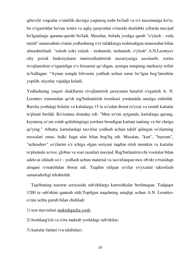 29 
 
qiluvchi voqealar o'smirlik davriga yaqinroq sodir bo'ladi va o'z mazmuniga ko'ra, 
bu o'zgarishlar ba'zan xotira va aqliy jarayonlar o'rtasida dastlabki yillarda mavjud 
bo'lganlarga qarama-qarshi bo'ladi. Masalan, bolada yoshga qarab "o'ylash - esda 
tutish" munosabati o'rnini yodlashning o'zi tafakkurga tushiradigan munosabat bilan 
almashtiriladi: "eslash yoki eslash - tushunish, tushunish, o'ylash".A.N.Leontyev 
oliy psixik funksiyalarni intererallashtirish nazariyasiga asoslanib, xotira 
rivojlanishini o‘rganishga o‘z hissasini qo‘shgan, ayniqsa nutqning markaziy rolini 
ta’kidlagan: “Aynan nutqda bilvosita yodlash uchun zarur bo‘lgan bog‘lanishlar 
yopilib, niyatlar vujudga keladi.  
Yodlashning yuqori shakllarini rivojlantirish jarayonini batafsil o'rganish A. N. 
Leontiev tomonidan qo'sh rag'batlantirish texnikasi yordamida amalga oshirildi. 
Barcha yoshdagi bolalar va kattalarga 15 ta so'zdan iborat ro'yxat va rasmli kartalar 
to'plami berildi. Ko'rsatma shunday edi: "Men so'zni aytganda, kartalarga qarang, 
keyinroq so'zni eslab qolishingizga yordam beradigan kartani tanlang va bir chetga 
qo'ying." Albatta, kartalardagi tasvirlar yodlash uchun taklif qilingan so'zlarning 
nusxalari emas, balki faqat ular bilan bog'liq edi. Masalan, "kun", "bayram", 
"uchrashuv" so'zlarini o'z ichiga olgan seriyani taqdim etish mumkin va kartalar 
to'plamida xo'roz, globus va soat rasmlari mavjud. Rag'batlantiruvchi vositalar bilan 
adekvat ishlash so'z - yodlash uchun material va tasvirlangan mos ob'ekt o'rtasidagi 
aloqani o'rnatishdan iborat edi. Taqdim etilgan so'zlar ro'yxatini takrorlash 
samaradorligi tekshirildi. 
    Tajribaning nazorat seriyasida sub'ektlarga kartochkalar berilmagan. Tadqiqot 
1200 ta sub'ektni qamrab oldi.Topilgan naqshning aniqligi uchun A.N. Leontiev 
o'zini uchta guruh bilan chekladi: 
1) test mavzulari maktabgacha yosh; 
2) boshlang'ich va o'rta maktab yoshidagi sub'ektlar; 
3) kattalar fanlari (va talabalar). 
