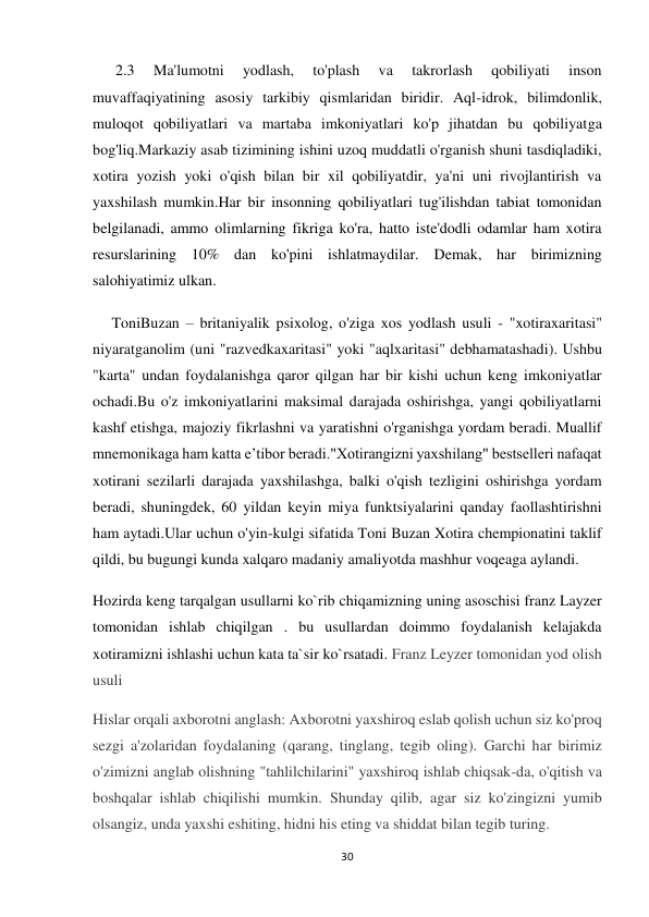 30 
 
      2.3 
Ma'lumotni 
yodlash, 
to'plash 
va 
takrorlash 
qobiliyati 
inson 
muvaffaqiyatining asosiy tarkibiy qismlaridan biridir. Aql-idrok, bilimdonlik, 
muloqot qobiliyatlari va martaba imkoniyatlari ko'p jihatdan bu qobiliyatga 
bog'liq.Markaziy asab tizimining ishini uzoq muddatli o'rganish shuni tasdiqladiki, 
xotira yozish yoki o'qish bilan bir xil qobiliyatdir, ya'ni uni rivojlantirish va 
yaxshilash mumkin.Har bir insonning qobiliyatlari tug'ilishdan tabiat tomonidan 
belgilanadi, ammo olimlarning fikriga ko'ra, hatto iste'dodli odamlar ham xotira 
resurslarining 10% dan ko'pini ishlatmaydilar. Demak, har birimizning 
salohiyatimiz ulkan. 
     ToniBuzan – britaniyalik psixolog, o'ziga xos yodlash usuli - "xotiraxaritasi" 
niyaratganolim (uni "razvedkaxaritasi" yoki "aqlxaritasi" debhamatashadi). Ushbu 
"karta" undan foydalanishga qaror qilgan har bir kishi uchun keng imkoniyatlar 
ochadi.Bu o'z imkoniyatlarini maksimal darajada oshirishga, yangi qobiliyatlarni 
kashf etishga, majoziy fikrlashni va yaratishni o'rganishga yordam beradi. Muallif 
mnemonikaga ham katta e’tibor beradi."Xotirangizni yaxshilang" bestselleri nafaqat 
xotirani sezilarli darajada yaxshilashga, balki o'qish tezligini oshirishga yordam 
beradi, shuningdek, 60 yildan keyin miya funktsiyalarini qanday faollashtirishni 
ham aytadi.Ular uchun o'yin-kulgi sifatida Toni Buzan Xotira chempionatini taklif 
qildi, bu bugungi kunda xalqaro madaniy amaliyotda mashhur voqeaga aylandi. 
Hozirda keng tarqalgan usullarni ko`rib chiqamizning uning asoschisi franz Layzer 
tomonidan ishlab chiqilgan . bu usullardan doimmo foydalanish kelajakda 
xotiramizni ishlashi uchun kata ta`sir ko`rsatadi. Franz Leyzer tomonidan yod olish 
usuli 
Hislar orqali axborotni anglash: Axborotni yaxshiroq eslab qolish uchun siz ko'proq 
sezgi a'zolaridan foydalaning (qarang, tinglang, tegib oling). Garchi har birimiz 
o'zimizni anglab olishning "tahlilchilarini" yaxshiroq ishlab chiqsak-da, o'qitish va 
boshqalar ishlab chiqilishi mumkin. Shunday qilib, agar siz ko'zingizni yumib 
olsangiz, unda yaxshi eshiting, hidni his eting va shiddat bilan tegib turing. 
