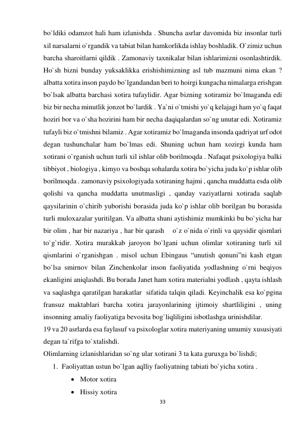 33 
 
bo`ldiki odamzot hali ham izlanishda . Shuncha asrlar davomida biz insonlar turli 
xil narsalarni o`rgandik va tabiat bilan hamkorlikda ishlay boshladik. O`zimiz uchun 
barcha sharoitlarni qildik . Zamonaviy taxnikalar bilan ishlarimizni osonlashtirdik. 
Ho`sh bizni bunday yuksaklikka erishishimizning asl tub mazmuni nima ekan ? 
albatta xotira inson paydo bo`lgandandan beri to hoirgi kungacha nimalarga erishgan 
bo`lsak albatta barchasi xotira tufaylidir. Agar bizning xotiramiz bo`lmaganda edi 
biz bir necha minutlik jonzot bo`lardik . Ya`ni o`tmishi yo`q kelajagi ham yo`q faqat 
hoziri bor va o`sha hozirini ham bir necha daqiqalardan so`ng unutar edi. Xotiramiz 
tufayli biz o`tmishni bilamiz . Agar xotiramiz bo`lmaganda insonda qadriyat urf odot 
degan tushunchalar ham bo`lmas edi. Shuning uchun ham xozirgi kunda ham 
xotirani o`rganish uchun turli xil ishlar olib borilmoqda . Nafaqat psixologiya balki 
tibbiyot , biologiya , kimyo va boshqa sohalarda xotira bo`yicha juda ko`p ishlar olib 
borilmoqda . zamonaviy psixologiyada xotiraning hajmi , qancha muddatta esda olib 
qolishi va qancha muddatta unutmasligi , qanday vaziyatlarni xotirada saqlab 
qaysilarinin o`chirib yuborishi borasida juda ko`p ishlar olib borilgan bu borasida 
turli muloxazalar yuritilgan. Va albatta shuni aytishimiz mumkinki bu bo`yicha har 
bir olim , har bir nazariya , har bir qarash    o`z o`nida o`rinli va qaysidir qismlari 
to`g`ridir. Xotira murakkab jaroyon bo`lgani uchun olimlar xotiraning turli xil 
qismlarini o`rganishgan . misol uchun Ebingaus “unutish qonuni”ni kash etgan 
bo`lsa smirnov bilan Zinchenkolar inson faoliyatida yodlashning o`rni beqiyos 
ekanligini aniqlashdi. Bu borada Janet ham xotira materialni yodlash , qayta ishlash 
va saqlashga qaratilgan harakatlar  sifatida talqin qiladi. Keyinchalik esa ko`pgina 
fransuz maktablari barcha xotira jarayonlarining ijtimoiy shartliligini , uning 
insonning amaliy faoliyatiga bevosita bog`liqliligini isbotlashga urinishdilar.  
19 va 20 asrlarda esa faylasuf va psixologlar xotira materiyaning umumiy xususiyati 
degan ta`rifga to`xtalishdi.  
Olimlarning izlanishlaridan so`ng ular xotirani 3 ta kata guruxga bo`lishdi; 
1. Faoliyattan ustun bo`lgan aqlliy faoliyatning tabiati bo`yicha xotira . 
 Motor xotira 
 Hissiy xotira 
