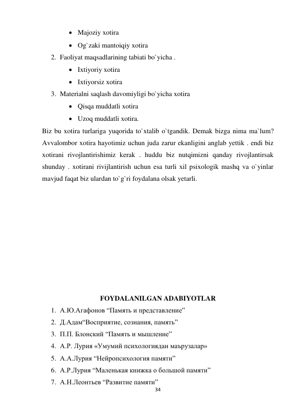 34 
 
 Majoziy xotira 
 Og`zaki mantoiqiy xotira 
2. Faoliyat maqsadlarining tabiati bo`yicha . 
 Ixtiyoriy xotira 
 Ixtiyorsiz xotira 
3. Materialni saqlash davomiyligi bo`yicha xotira 
 Qisqa muddatli xotira 
 Uzoq muddatli xotira. 
Biz bu xotira turlariga yuqorida to`xtalib o`tgandik. Demak bizga nima ma`lum? 
Avvalombor xotira hayotimiz uchun juda zarur ekanligini anglab yettik . endi biz 
xotirani rivojlantirishimiz kerak . huddu biz nutqimizni qanday rivojlantirsak 
shunday . xotirani rivijlantirish uchun esa turli xil psixologik mashq va o`yinlar 
mavjud faqat biz ulardan to`g`ri foydalana olsak yetarli. 
 
 
 
 
 
 
 
 
 
FOYDALANILGAN ADABIYOTLAR 
1. А.Ю.Агафонов “Память и представление” 
2. Д.Адам“Восприятие, сознания, память” 
3. П.П. Блонский “Память и мышление” 
4. А.Р. Лурия «Умумий психологиядан маърузалар»  
5. А.А.Лурия “Нейропсихология памяти” 
6. А.Р.Лурия “Маленькая книжка о большой памяти” 
7. А.Н.Леонтьев “Развитие памяти” 
