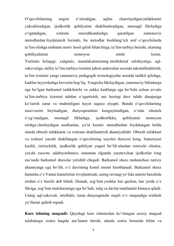 3 
 
O‘quvchilarning 
ongini 
o‘stiradigan, 
aqlini 
charxlaydigan,tafakkurini 
yuksaltiradigan, ijodkorlik qobilyatini shakllantiradigan, mustaqil fikrlashga 
o‘rgatadigan, 
xotirani 
mustahkamlashga 
qaratilgan 
zamonaviy 
metodlardan foydalanish lozimki, bu metodlar boshlang‘ich sinf o‘quvchilarda 
ta’lim olishga nisbatan motiv hosil qilish bilan birga, ta’lim-tarbiya berishi, ularning 
qobiliyatlarini 
nomoyon 
etishi 
lozim. 
Yurtimiz kelajagi, xalqimiz, mamlakatimizning intellektual salohiyatiga, aql-
zakovatiga, milliy ta’lim-tarbiya tizimini jahon andozalari asosida takomillashtirish, 
ta’lim tizimini yangi zamonaviy pedagogik texnologiyalar asosida tashkil qilishga, 
kadrlar tayyorlashga bevosita bog‘liq. Yangicha fikrlaydigan, zamonaviy bilimlarga 
ega bo‘lgan barkamol tashkilotchi va zukko kadrlarga ega bo‘lishi uchun avvalo 
ta’lim-tarbiya tizimini tubdan o‘zgartirish, uni hozirgi davr talabi darajasiga 
ko‘tarish zarur va muhimligini hayot taqozo etyapti. Bunda o‘quvchilarning 
tasavvurini 
boyitadigan, 
dunyoqarashini 
kengaytiradigan, 
o‘zida 
ishonch 
o‘yg‘otadigan, 
mustaqil 
fiklashga, 
ijodkorlikka, 
qobilyatini 
nomoyon 
etishga chorlaydigan usullardan, ya’ni kreativ metodlardan foydalangan holda 
ularda obrazli tafakkurni va xotirani shakllantirish ahamiyatlidir. Obrazli tafakkuri 
va xotirasi yaxshi shakllangan o‘quvchining xayolot dunyosi keng, fantaziyasi 
kuchli, ixtirochilik, ijodkorlik qobilyati yuqori bo‘lib ulardan ixtirochi olimlar, 
yaxshi rassom, adabiyotshunos, umuman olganda yaratuvchan ijodkorlar tong 
ma’noda barkamol shaxslar yetishib chiqadi. Barkamol shaxs tushunchasi tarixiy 
ahamiyatga ega bo‘lib, o‘z davrining komil insoni hisoblanadi. Barkamol shaxs 
hamisha o‘z Vatani kamolotini rivojlantiradi, uning ravnaqi yo‘lida umrini baxshida 
etishni o‘z burchi deb biladi. Demak, sog‘lom yoshlar har qachon, har yerda o‘z 
fikriga, sog‘lom mulohazasiga ega bo‘ladi, xalq va davlat manfaatini himoya qiladi. 
Uning aql-zakovati, intellekti, teran dunyoqarashi orqali o‘z maqsadiga erishish 
yo‘llarini qidirib topadi. 
Kurs ishining maqsadi: Quyidagi kurs ishimizdan ko’zlangan asosiy maqsad 
talabalarga xotira haqida ma’lumot berish, ularda xotira borasida bilim va 
